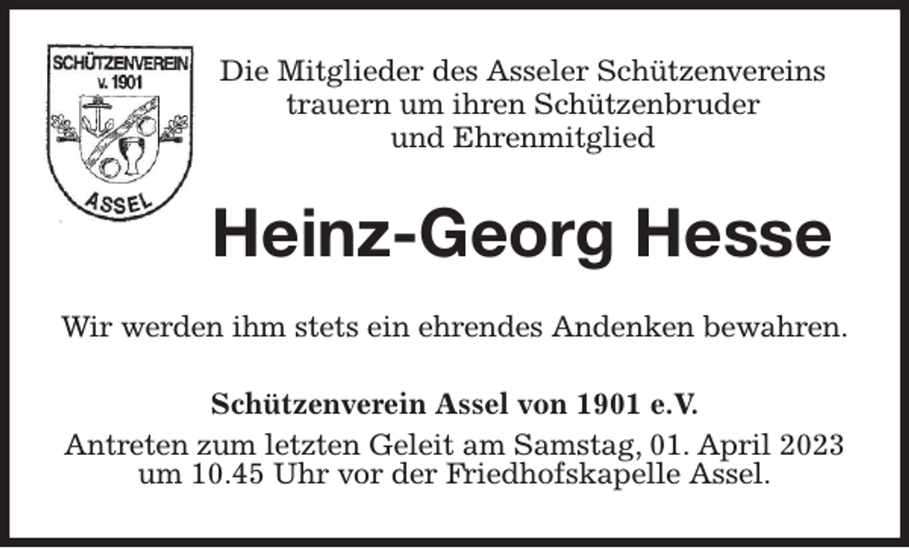<p>Die Mitglieder des Asseler Schützenvereins<br />trauern um ihren Schützenbruder<br />und Ehrenmitglied<br />Heinz-Georg Hesse<br />Wir werden ihm stets ein ehrendes Andenken bewahren.<br />Schützenverein Assel von 1901 e.V.<br />Antreten zum letzten Geleit am Samstag, 01. April 2023 um 10.45 Uhr vor der Friedhofskapelle Assel.</p>