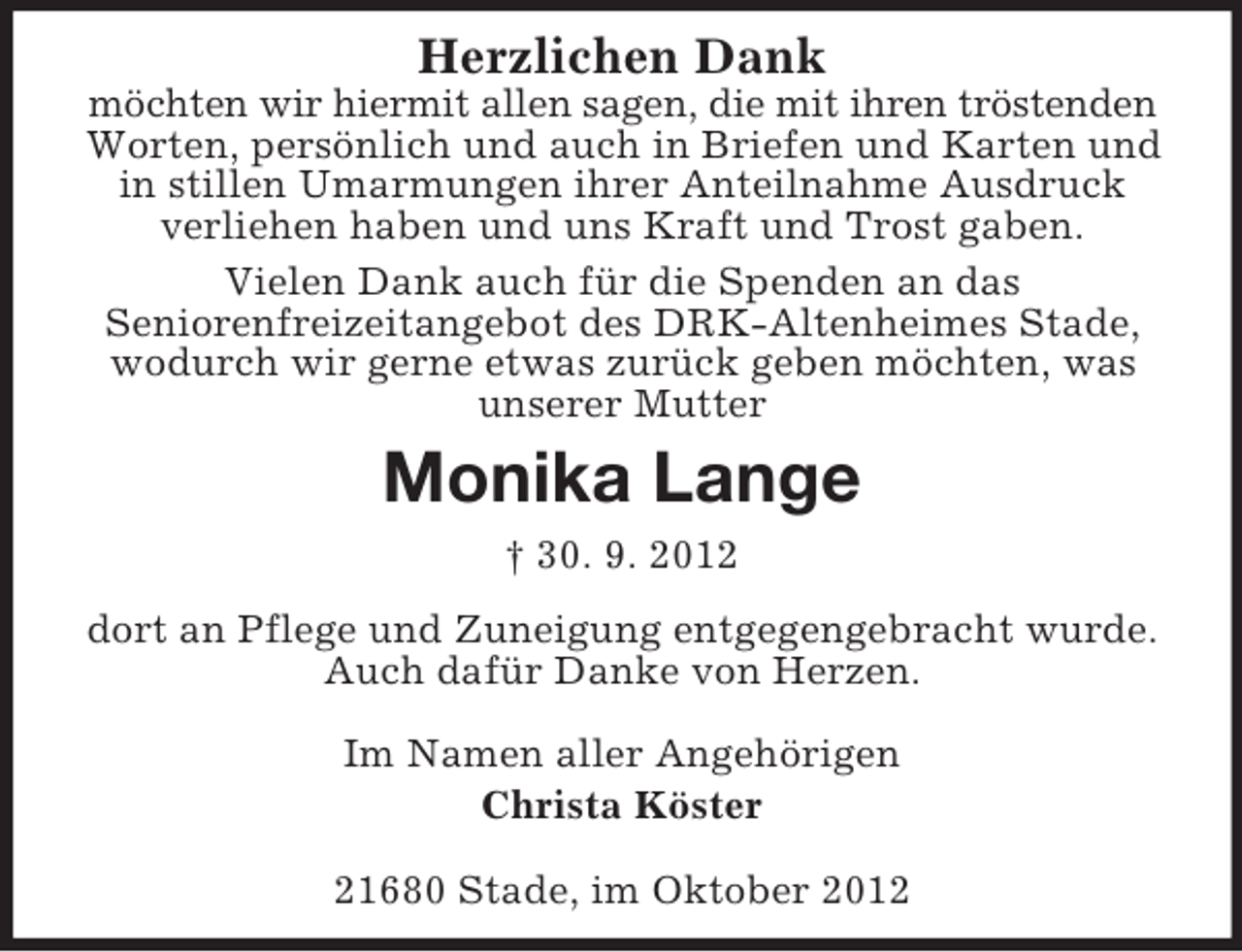 <p>Herzlichen Dank<br />möchten wir hiermit allen sagen, die mit ihren tröstenden<br />Worten, persönlich und auch in Briefen und Karten und<br />in stillen Umarmungen ihrer Anteilnahme Ausdruck<br />verliehen haben und uns Kraft und Trost gaben.<br />Vielen Dank auch für die Spenden an das<br />Seniorenfreizeitangebot des DRK-Altenheimes Stade,<br />wodurch wir gerne etwas zurück geben möchten, was<br />unserer Mutter</p><p>Monika Lange<br />† 30. 9. 2012<br />dort an Pflege und Zuneigung entgegengebracht wurde.<br />Auch dafür Danke von Herzen.<br />Im Namen aller Angehörigen<br />Christa Köster<br />21680 Stade, im Oktober 2012</p>