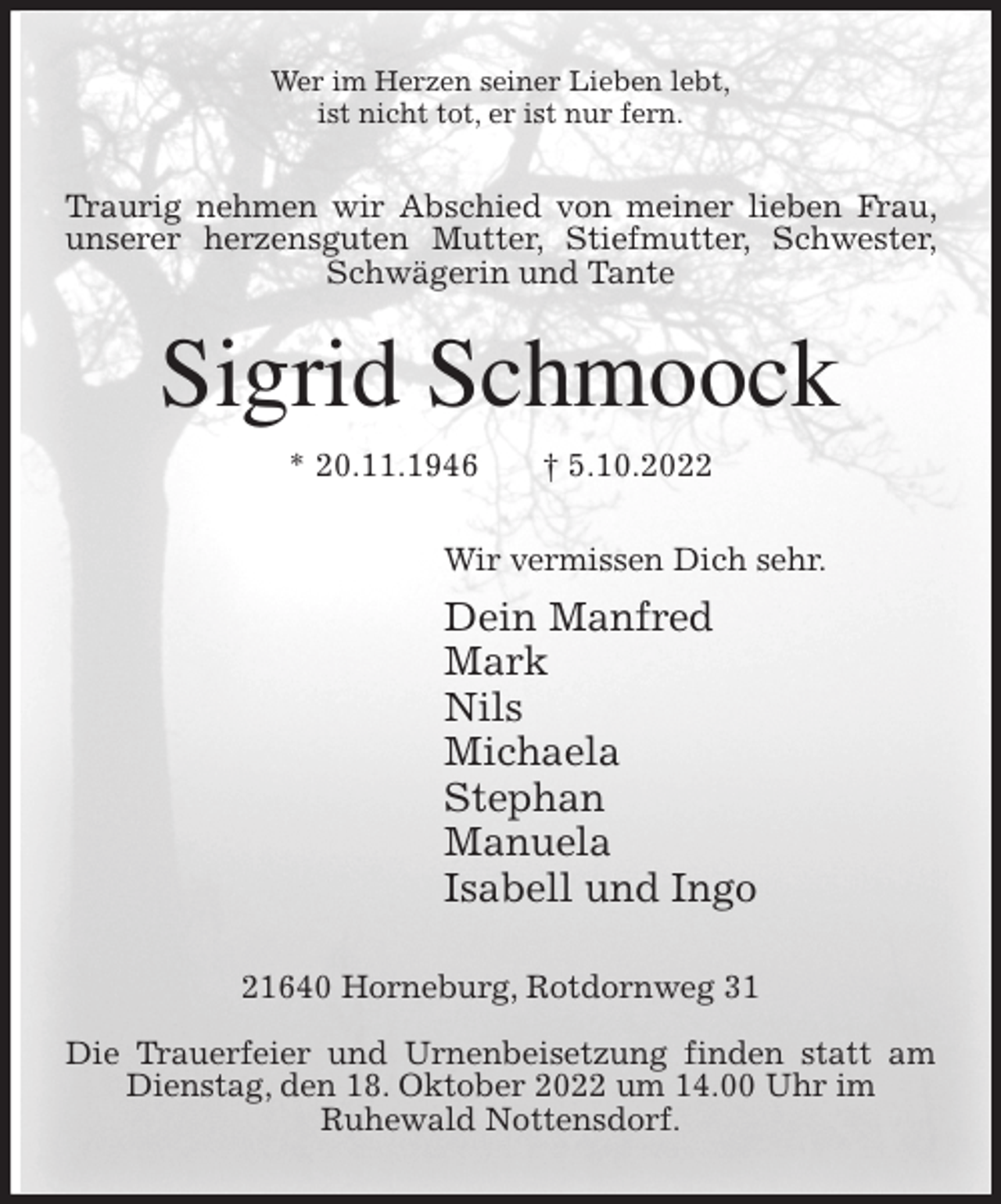 <p>Wer im Herzen seiner Lieben lebt,<br />ist nicht tot, er ist nur fern.<br />Traurig nehmen wir Abschied von meiner lieben Frau, unserer herzensguten Mutter, Stiefmutter, Schwester, Schwägerin und Tante<br />Sigrid Schmoock<br />* 20.11.1946 † 5.10.2022<br />Wir vermissen Dich sehr.<br />Dein Manfred<br />Mark<br />Nils<br />Michaela<br />Stephan<br />Manuela<br />Isabell und Ingo<br />21640 Horneburg, Rotdornweg 31</p><p>Die Trauerfeier und Urnenbeisetzung finden statt am Dienstag, den 18. Oktober 2022 um 14.00 Uhr im<br />Ruhewald Nottensdorf.</p>