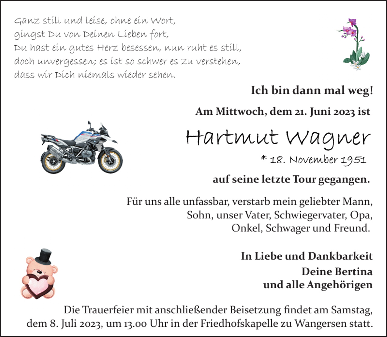 <p>Ganz still und leise, ohne ein Wort,<br />gingst Du von Deinen Lieben fort,<br />Du hast ein gutes Herz besessen, nun ruht es still,<br />doch unvergessen; es ist so schwer es zu verstehen,<br />dass wir Dich niemals wieder sehen.<br />Ich bin dann mal weg!<br />Am Mittwoch, dem 21. Juni 2023 ist<br />Hartmut Wagner<br />* 18. November 1951<br />auf seine letzte Tour gegangen.<br />Für uns alle unfassbar, verstarb mein geliebter Mann,<br />Sohn, unser Vater, Schwiegervater, Opa,<br />Onkel, Schwager und Freund.<br />In Liebe und Dankbarkeit<br />Deine Bertina<br />und alle Angehörigen<br />Die Trauerfeier mit anschließender Beisetzung findet am Samstag,<br />dem 8. Juli 2023, um 13.00 Uhr in der Friedhofskapelle zu Wangersen statt.</p>
