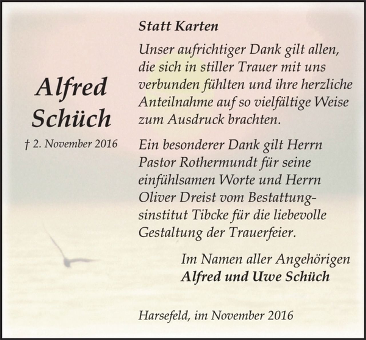 <p>Alfred Schüch<br />† 2. November 2016</p><p>Statt Karten<br />Unser aufrichtiger Dank gilt allen, die sich in stiller Trauer mit uns verbunden fühlten und ihre herzliche Anteilnahme auf so vielfältige Weise zum Ausdruck brachten.</p><p>Ein besonderer Dank gilt Herrn Pastor Rothermundt für seine einfühlsamen Worte und Herrn Oliver Dreist vom Bestattungsinstitut<br />Tibcke für die liebevolle Gestaltung der Trauerfeier.</p><p>Im Namen aller Angehörigen<br />Alfred und Uwe Schüch</p><p>Harsefeld, im November 2016</p>