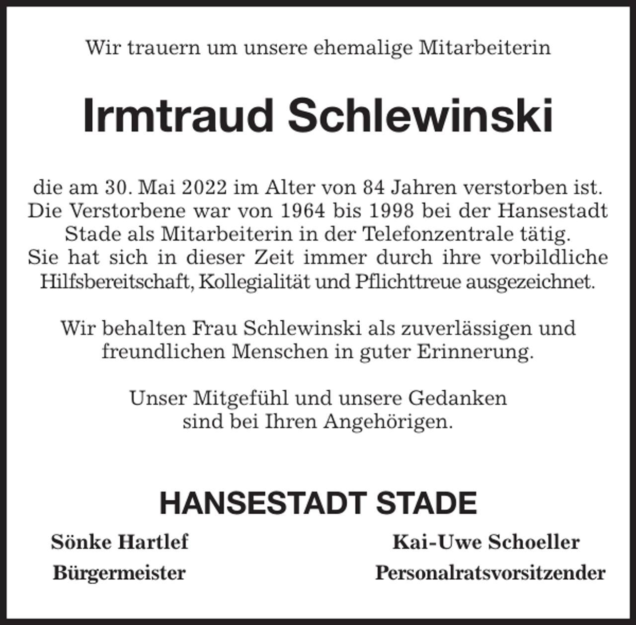 <p>Wir trauern um unsere ehemalige Mitarbeiterin<br />Irmtraud Schlewinski<br />die am 30. Mai 2022 im Alter von 84 Jahren verstorben ist.<br />Die Verstorbene war von 1964 bis 1998 bei der Hansestadt Stade als Mitarbeiterin in der Telefonzentrale tätig.<br />Sie hat sich in dieser Zeit immer durch ihre vorbildliche Hilfsbereitschaft, Kollegialität und Pflichttreue ausgezeichnet.</p>
<p>Wir behalten Frau Schlewinski als zuverlässigen und<br />freundlichen Menschen in guter Erinnerung.</p>
<p>Unser Mitgefühl und unsere Gedanken<br />sind bei Ihren Angehörigen.</p>
<p>HANSESTADT STADE<br />Sönke Hartlef Kai-Uwe Schoeller<br />Bürgermeister Personalratsvorsitzender</p>