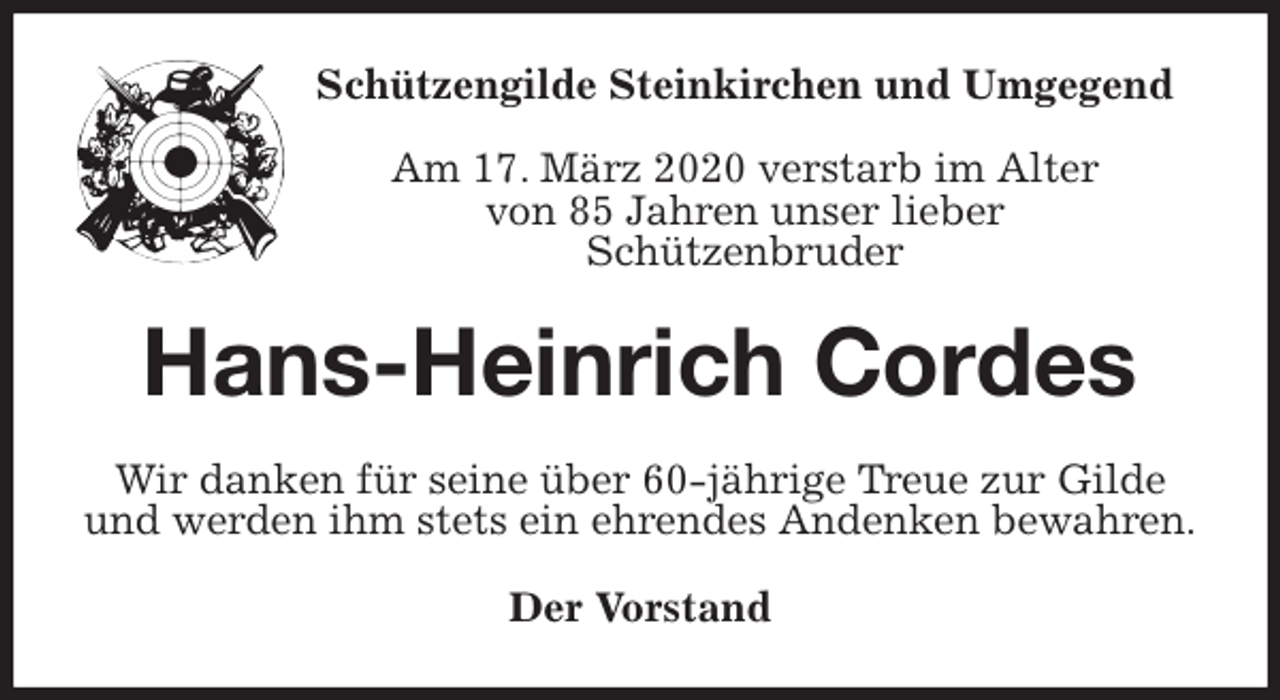 <p>Schützengilde Steinkirchen und Umgegend</p>
<p>Am 17. März 2020 verstarb im Alter<br />von 85 Jahren unser lieber<br />Schützenbruder<br />Hans-Heinrich Cordes<br />Wir danken für seine über 60-jährige Treue zur Gilde und werden ihm stets ein ehrendes Andenken bewahren.<br />Der Vorstand</p>