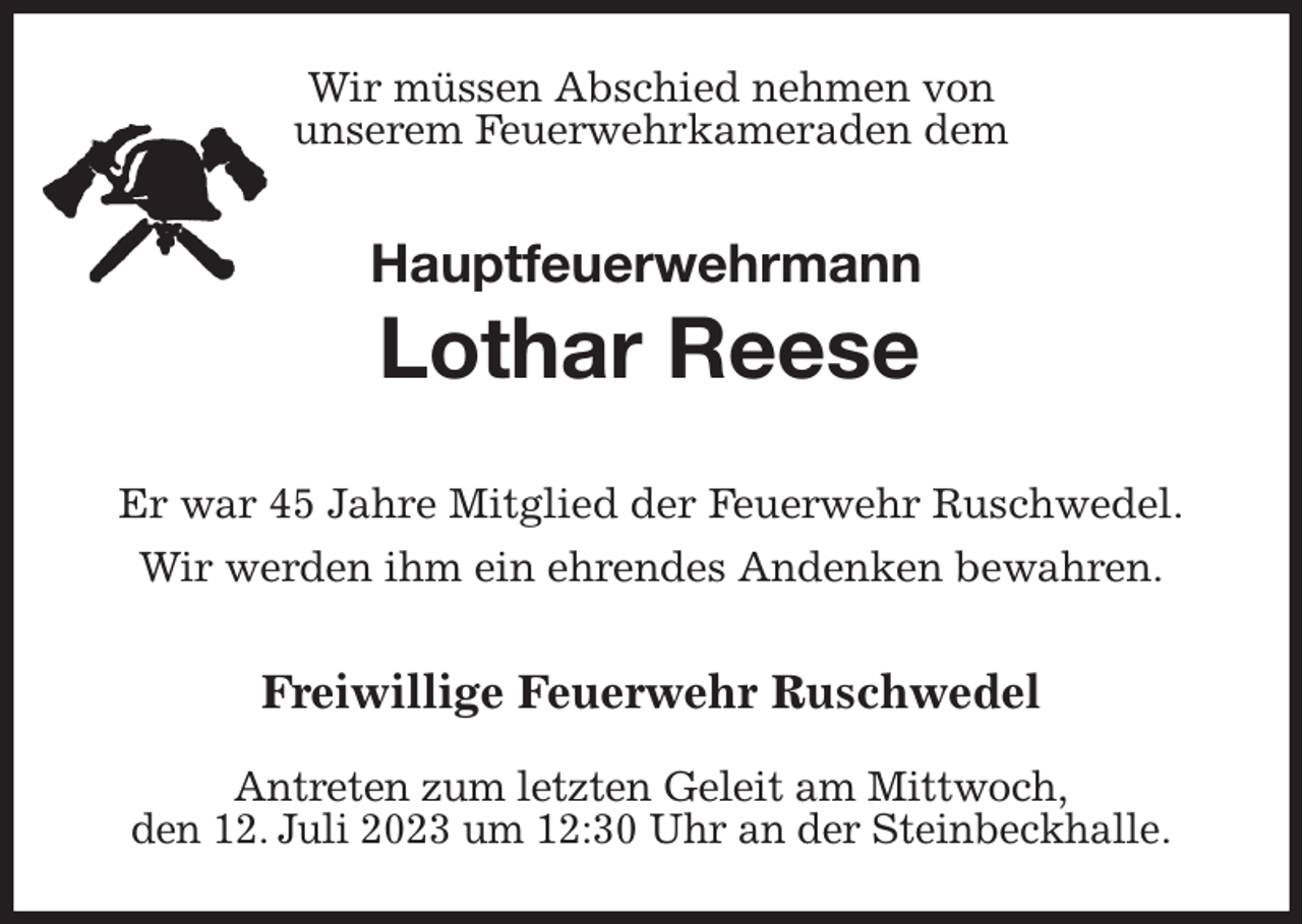 <p>Wir müssen Abschied nehmen von<br />unserem Feuerwehrkameraden dem<br />Hauptfeuerwehrmann<br />Lothar Reese</p><p>Er war 45 Jahre Mitglied der Feuerwehr Ruschwedel.<br />Wir werden ihm ein ehrendes Andenken bewahren.</p><p>Freiwillige Feuerwehr Ruschwedel<br />Antreten zum letzten Geleit am Mittwoch,<br />den 12. Juli 2023 um 12:30 Uhr an der Steinbeckhalle.</p>