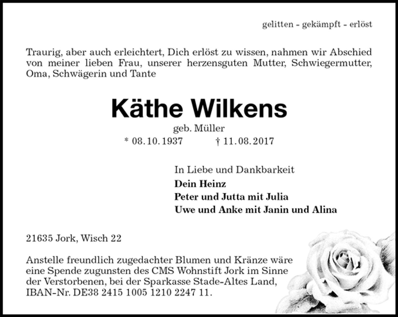 <p>gelitten - gekämpft - erlöst<br />Traurig, aber auch erleichtert, Dich erlöst zu wissen, nahmen wir Abschied von meiner lieben Frau, unserer herzensguten Mutter, Schwiegermutter,<br />Oma, Schwägerin und Tante<br />Käthe Wilkens<br />geb. Müller<br />* 08. 10. 1937 † 11. 08. 2017<br />In Liebe und Dankbarkeit<br />Dein Heinz<br />Peter und Jutta mit Julia<br />Uwe und Anke mit Janin und Alina<br />21635 Jork, Wisch 22</p><p>Anstelle freundlich zugedachter Blumen und Kränze wäre<br />eine Spende zugunsten des CMS Wohnstift Jork im Sinne<br />der Verstorbenen, bei der Sparkasse Stade-Altes Land,<br />IBAN-Nr. DE38 2415 1005 1210 2247 11.</p>