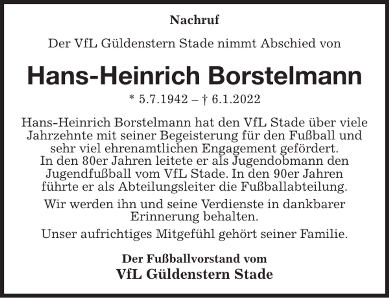 <p>Nachruf<br />Der VfL Güldenstern Stade nimmt Abschied von<br />Hans-Heinrich Borstelmann<br />* 5.7.1942 - † 6.1.2022<br />Hans-Heinrich Borstelmann hat den VfL Stade über viele Jahrzehnte mit seiner Begeisterung für den Fußball und sehr viel ehrenamtlichen Engagement gefördert.<br />In den 80er Jahren leitete er als Jugendobmann den<br />Jugendfußball vom VfL Stade. In den 90er Jahren<br />führte er als Abteilungsleiter die Fußballabteilung.<br />Wir werden ihn und seine Verdienste in dankbarer<br />Erinnerung behalten.<br />Unser aufrichtiges Mitgefühl gehört seiner Familie.<br />Der Fußballvorstand vom<br />VfL Güldenstern Stade</p>