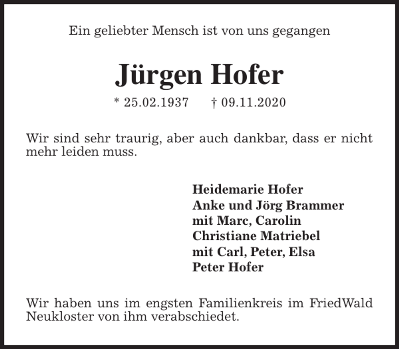 <p>Ein geliebter Mensch ist von uns gegangen<br />Jürgen Hofer<br />* 25.02.1937 † 09.11.2020<br />Wir sind sehr traurig, aber auch dankbar, dass er nicht mehr leiden muss.<br />Heidemarie Hofer<br />Anke und Jörg Brammer<br />mit Marc, Carolin<br />Christiane Matriebel<br />mit Carl, Peter, Elsa<br />Peter Hofer<br />Wir haben uns im engsten Familienkreis im FriedWald Neukloster von ihm verabschiedet.</p>