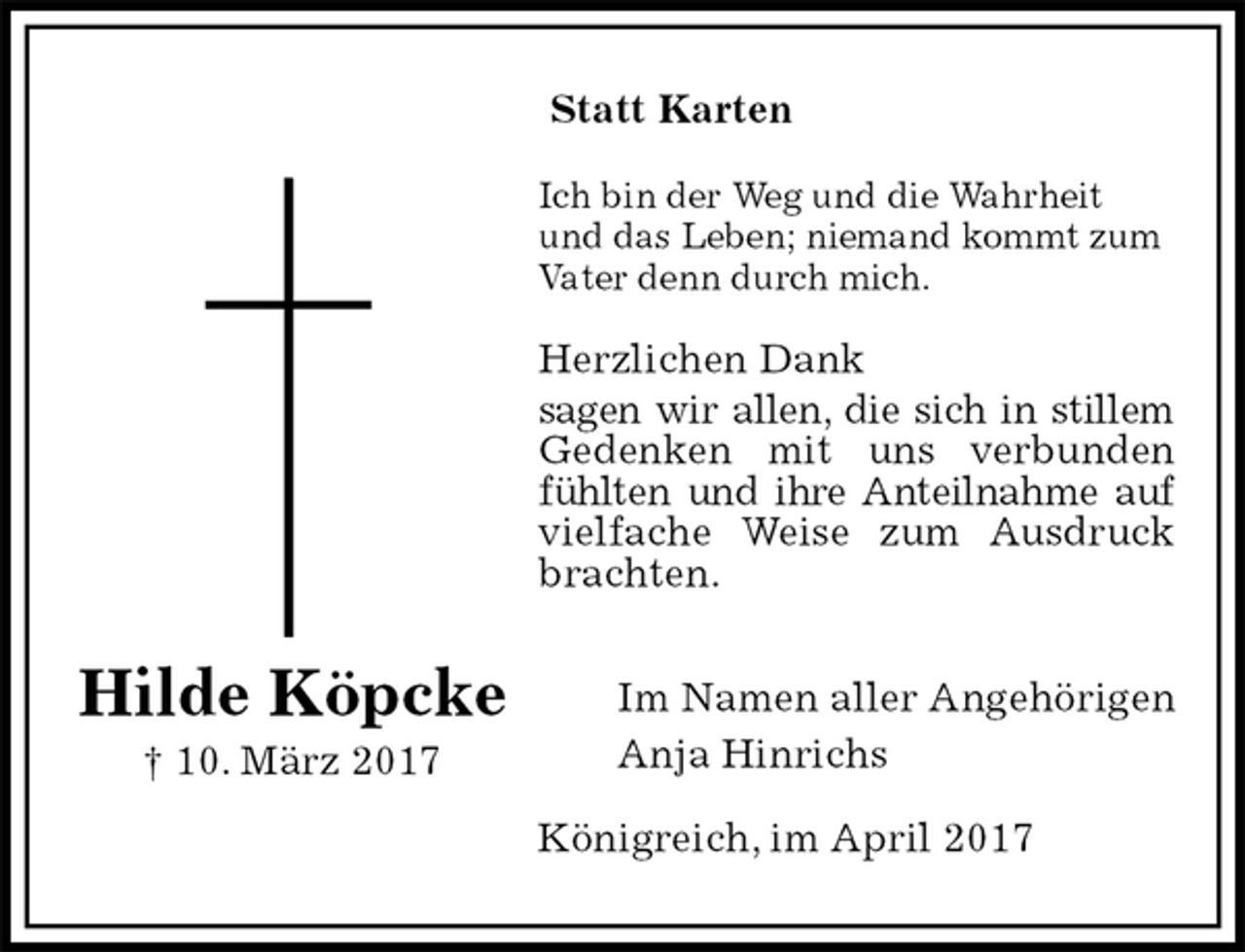 <p>Statt Karten<br />Ich bin der Weg und die Wahrheit und das Leben; niemand kommt zum Vater denn durch mich.<br />Herzlichen Dank<br />sagen wir allen, die sich in stillem Gedenken mit uns verbunden fühlten und ihre Anteilnahme auf vielfache Weise zum Ausdruck brachten.</p><p>Im Namen aller Angehörigen<br />Anja Hinrichs<br />Königreich, im April 2017<br />Hilde Köpcke<br />† 10. März 2017</p>