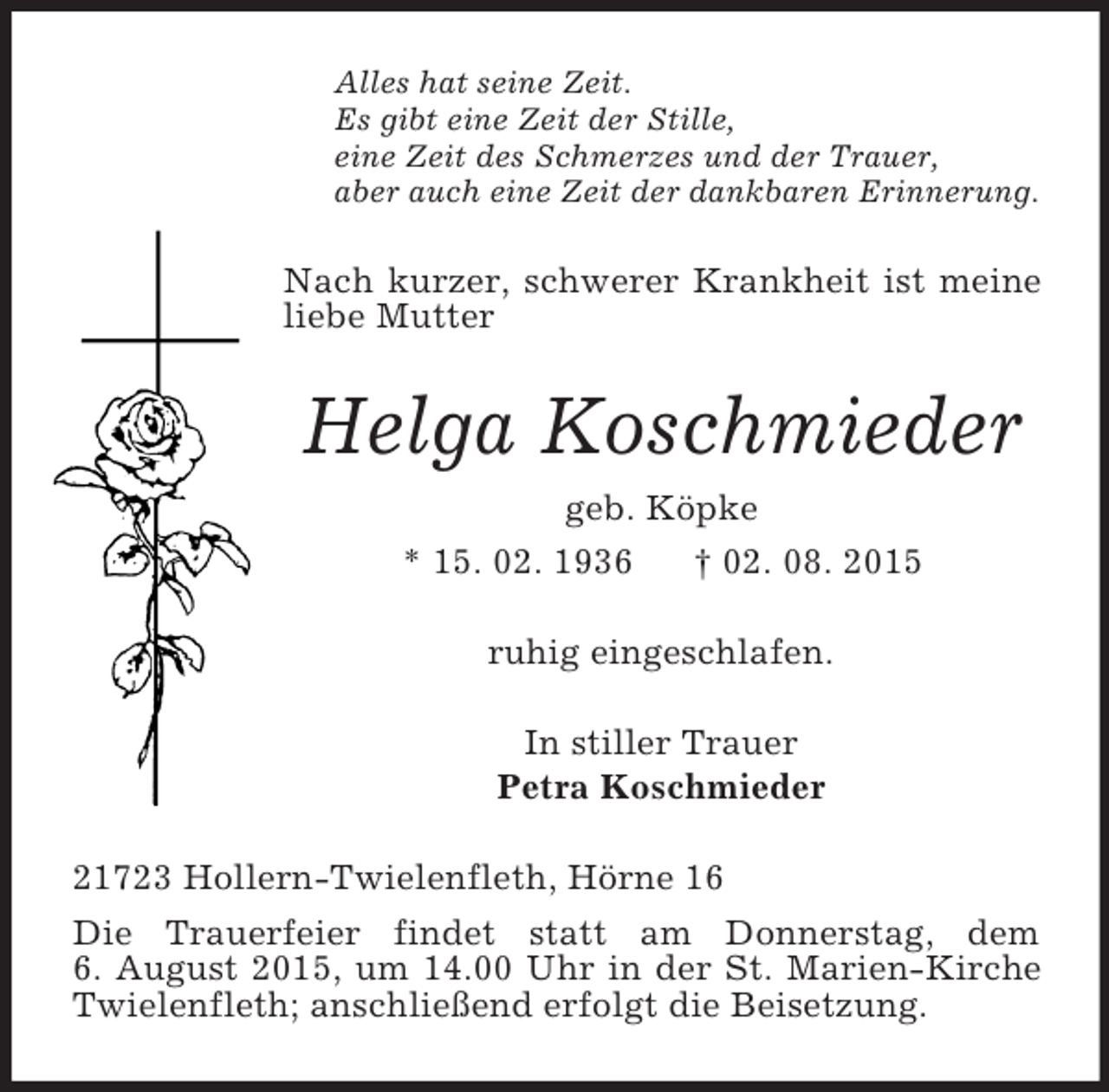 <p>Alles hat seine Zeit.<br />Es gibt eine Zeit der Stille,<br />eine Zeit des Schmerzes und der Trauer,<br />aber auch eine Zeit der dankbaren Erinnerung.<br />Nach kurzer, schwerer Krankheit ist meine liebe Mutter<br />Helga Koschmieder<br />geb. Köpke<br />* 15. 02. 1936 † 02. 08. 2015<br />ruhig eingeschlafen.<br />In stiller Trauer<br />Petra Koschmieder<br />21723 Hollern-Twielenfleth, Hörne 16<br />Die Trauerfeier findet statt am Donnerstag, dem<br />6. August 2015, um 14.00 Uhr in der St. Marien-Kirche Twielenfleth; anschließend erfolgt die Beisetzung.</p>