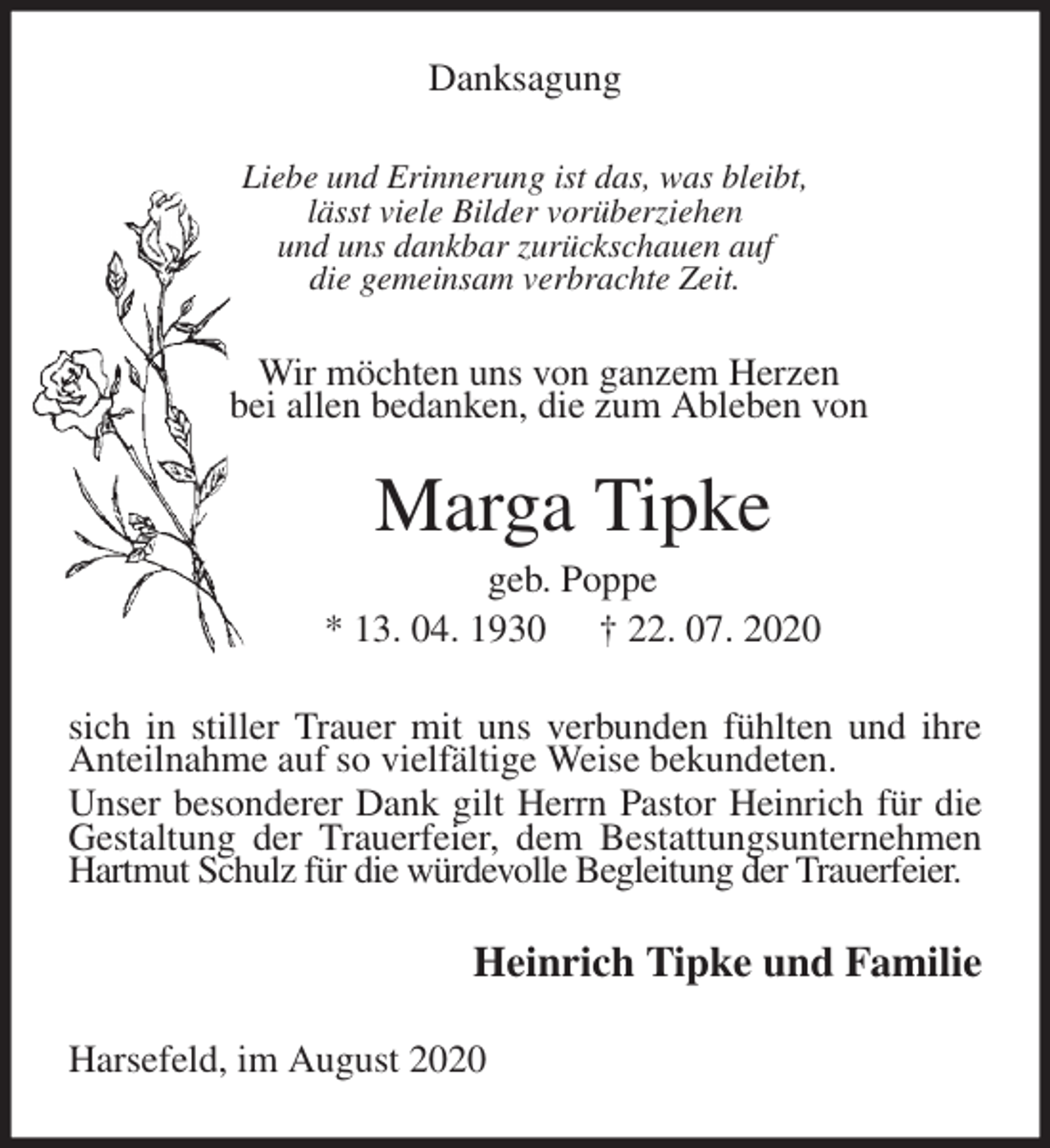 <p>Danksagung<br />Liebe und Erinnerung ist das, was bleibt,<br />lässt viele Bilder vorüberziehen<br />und uns dankbar zurückschauen auf<br />die gemeinsam verbrachte Zeit.<br />Wir möchten uns von ganzem Herzen<br />bei allen bedanken, die zum Ableben von<br />Marga Tipke<br />geb. Poppe<br />* 13. 04. 1930 † 22. 07. 2020<br />sich in stiller Trauer mit uns verbunden fühlten und ihre Anteilnahme auf so vielfältige Weise bekundeten.<br />Unser besonderer Dank gilt Herrn Pastor Heinrich für die Gestaltung der Trauerfeier, dem Bestattungsunternehmen Hartmut Schulz für die würdevolle Begleitung der Trauerfeier.<br />Heinrich Tipke und Familie<br />Harsefeld, im August 2020</p>