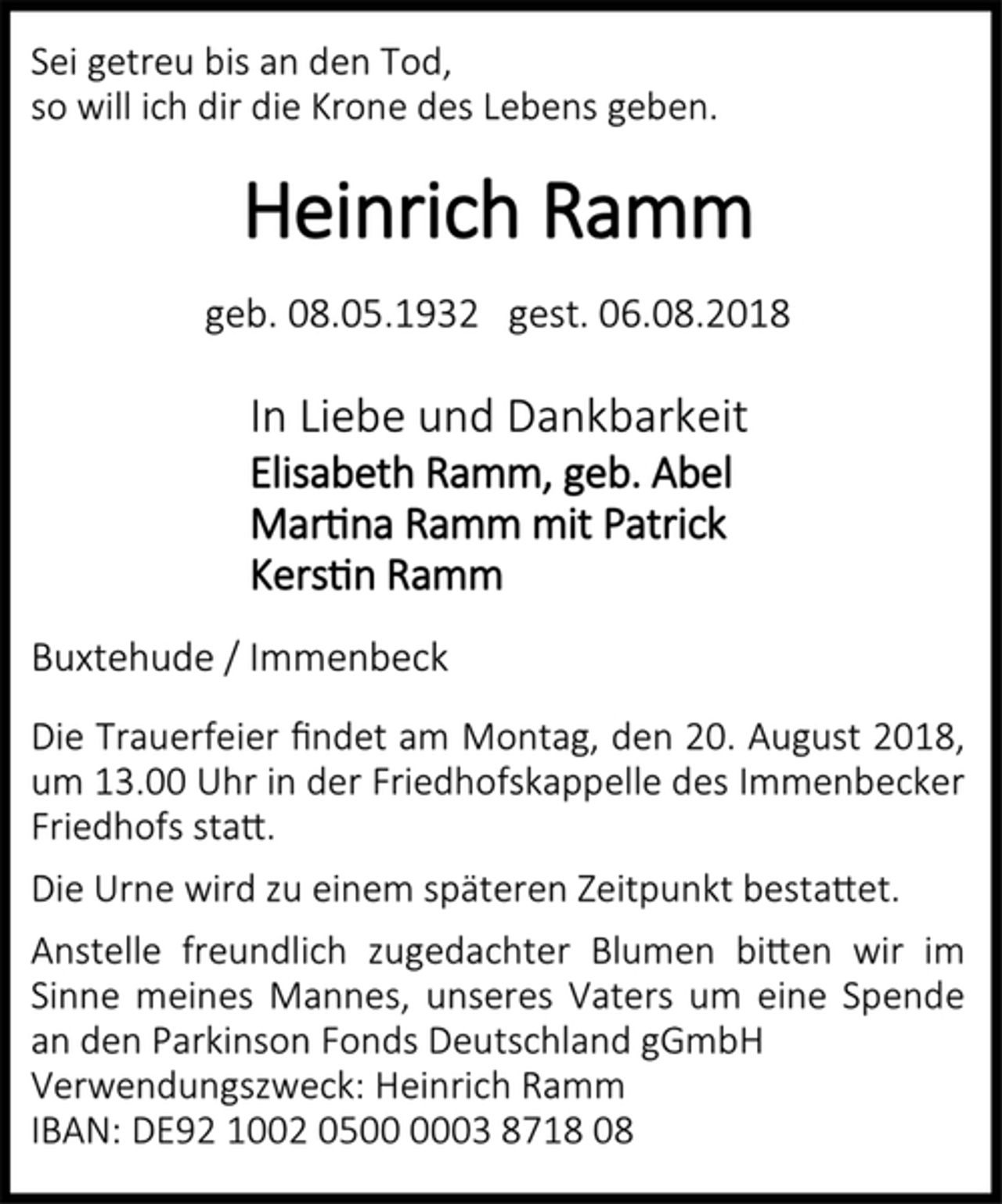 <p>Sei getreu bis an den Tod,<br />so will ich dir die Krone des Lebens geben.<br />Heinrich Ramm<br />geb. 08.05.1932 gest. 06.08.2018<br />In Liebe und Dankbarkeit<br />Elisabeth Ramm, geb. Abel<br />Martina Ramm mit Patrick<br />Kerstin Ramm<br />Buxtehude / Immenbeck<br />Die Trauerfeier findet am Montag, den 20. August 2018, um 13.00 Uhr in der Friedhofskappelle des Immenbecker Friedhofs statt.<br />Die Urne wird zu einem späteren Zeitpunkt bestattet.<br />Anstelle freundlich zugedachter Blumen bitten wir im Sinne meines Mannes, unseres Vaters um eine Spende an den Parkinson Fonds Deutschland gGmbH<br />Verwendungszweck: Heinrich Ramm<br />IBAN: DE92 1002 0500 0003 8718 08</p>