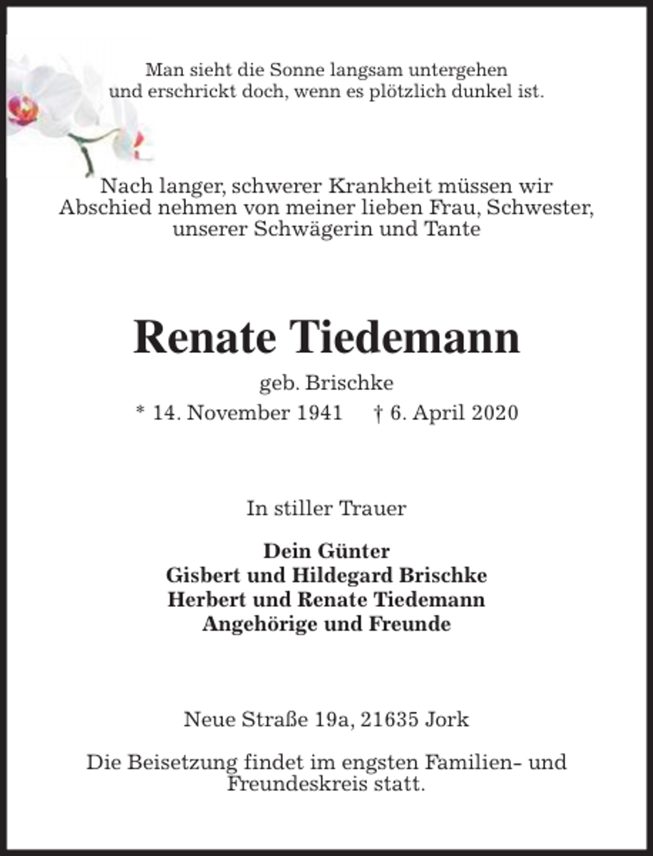 <p>Man sieht die Sonne langsam untergehen<br />und erschrickt doch, wenn es plötzlich dunkel ist.<br />Nach langer, schwerer Krankheit müssen wir<br />Abschied nehmen von meiner lieben Frau, Schwester,<br />unserer Schwägerin und Tante<br />Renate Tiedemann<br />geb. Brischke<br />* 14. November 1941 † 6. April 2020<br />In stiller Trauer</p>
<p>Dein Günter<br />Gisbert und Hildegard Brischke<br />Herbert und Renate Tiedemann<br />Angehörige und Freunde<br />Neue Straße 19a, 21635 Jork</p>
<p>Die Beisetzung findet im engsten Familien- und<br />Freundeskreis statt.</p>