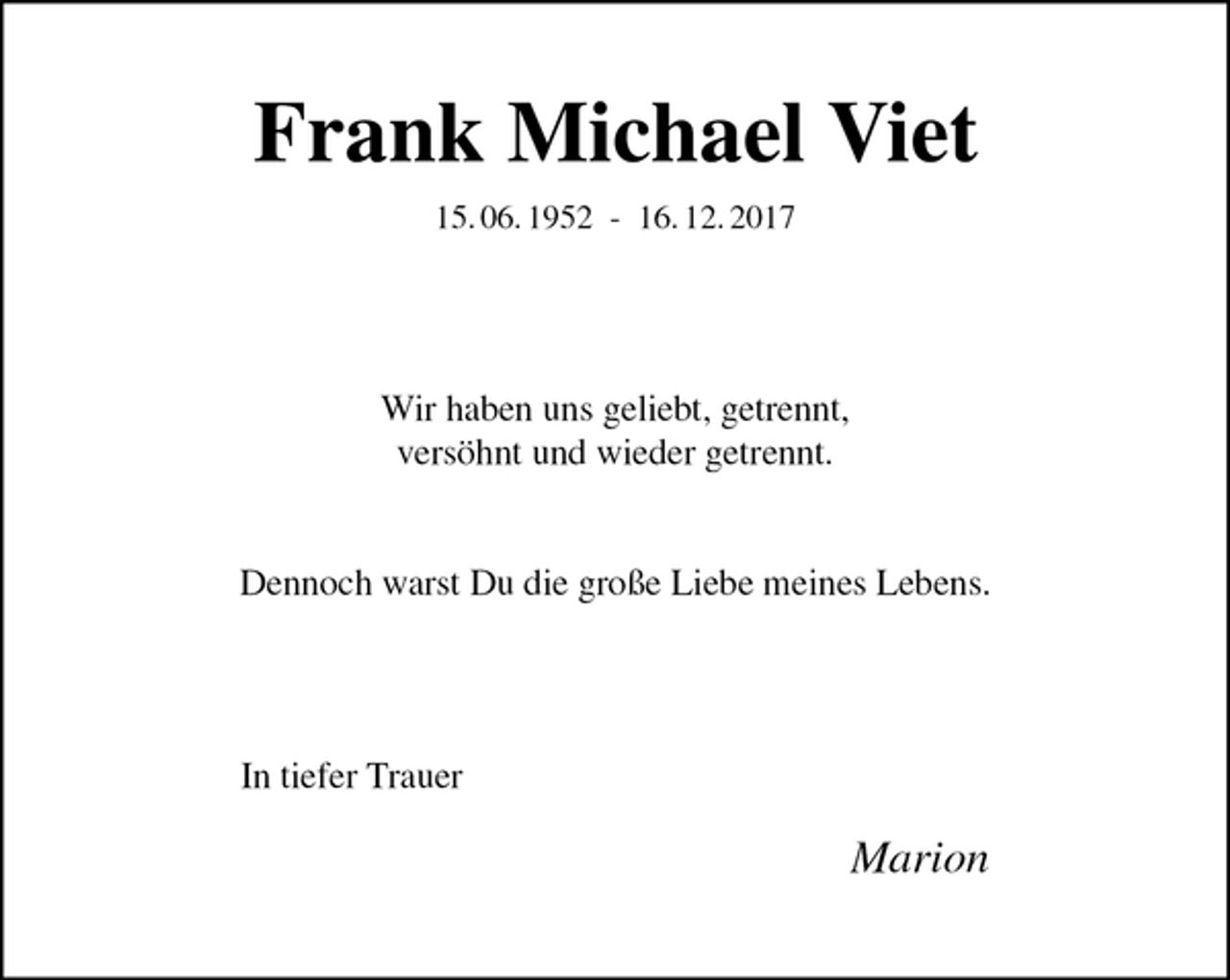<p>Frank Michael Viet<br />15. 06. 1952 - 16. 12. 2017<br />Wir haben uns geliebt, getrennt,<br />versöhnt und wieder getrennt.</p><p>Dennoch warst Du die große Liebe meines Lebens.<br />In tiefer Trauer</p><p>Marion</p>