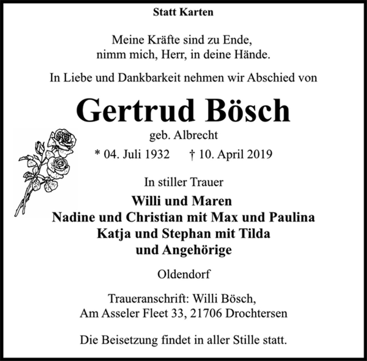 <p>Statt Karten<br />In Liebe und Dankbarkeit nehmen wir Abschied von<br />Gertrud Bösch<br />* 04. Juli 1932 † 10. April 2019<br />In stiller Trauer<br />Willi und Maren<br />Nadine und Christian mit Max und Paulina<br />Katja und Stephan mit Tilda<br />und Angehörige<br />Traueranschrift: Willi Bösch,<br />Am Asseler Fleet 33, 21706 Drochtersen<br />Meine Kräfte sind zu Ende,<br />nimm mich, Herr, in deine Hände.<br />Oldendorf<br />Die Beisetzung findet in aller Stille statt.<br />geb. Albrecht</p>