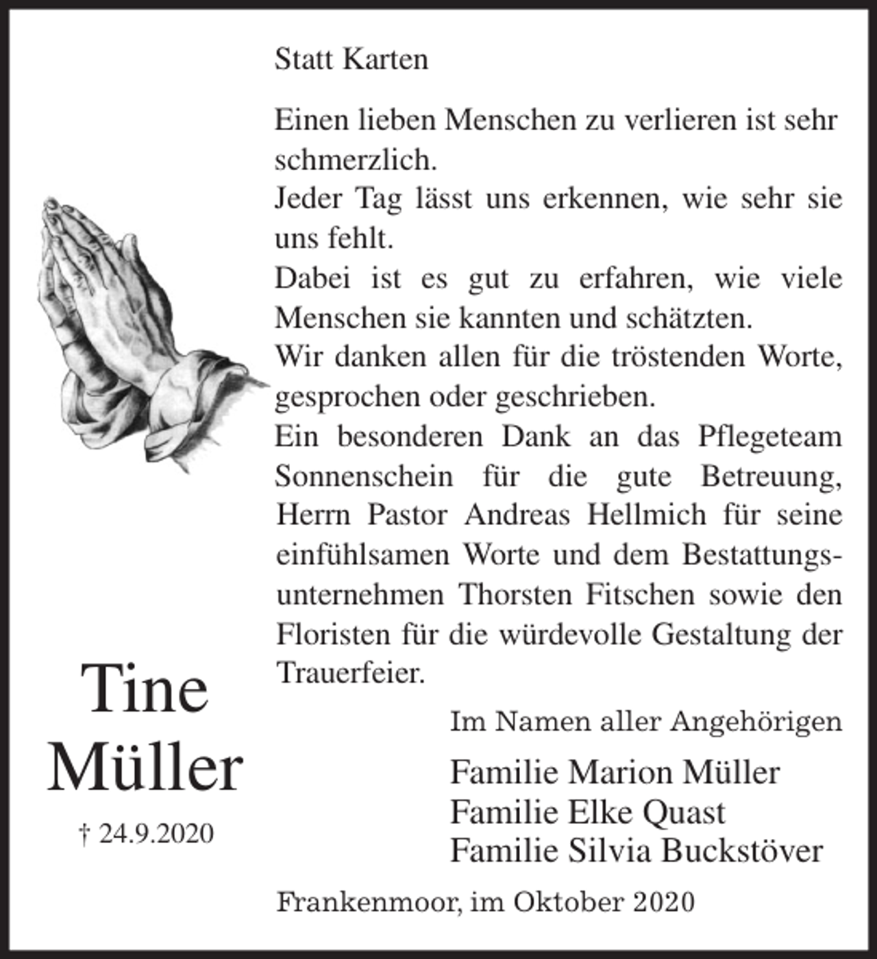 <p>Statt Karten<br />Einen lieben Menschen zu verlieren ist sehr schmerzlich.<br />Jeder Tag lässt uns erkennen, wie sehr sie<br />uns fehlt.<br />Dabei ist es gut zu erfahren, wie viele<br />Menschen sie kannten und schätzten.<br />Wir danken allen für die tröstenden Worte,<br />gesprochen oder geschrieben.<br />Ein besonderen Dank an das Pflegeteam<br />Sonnenschein für die gute Betreuung,<br />Herrn Pastor Andreas Hellmich für seine<br />einfühlsamen Worte und dem Bestattungs-<br />unternehmen Thorsten Fitschen sowie den<br />Floristen für die würdevolle Gestaltung der<br />Trauerfeier.<br />Im Namen aller Angehörigen<br />Familie Marion Müller<br />Familie Elke Quast<br />Familie Silvia Buckstöver<br />Frankenmoor, im Oktober 2020</p>
<p>Tine<br />Müller<br />† 24.9.2020</p>