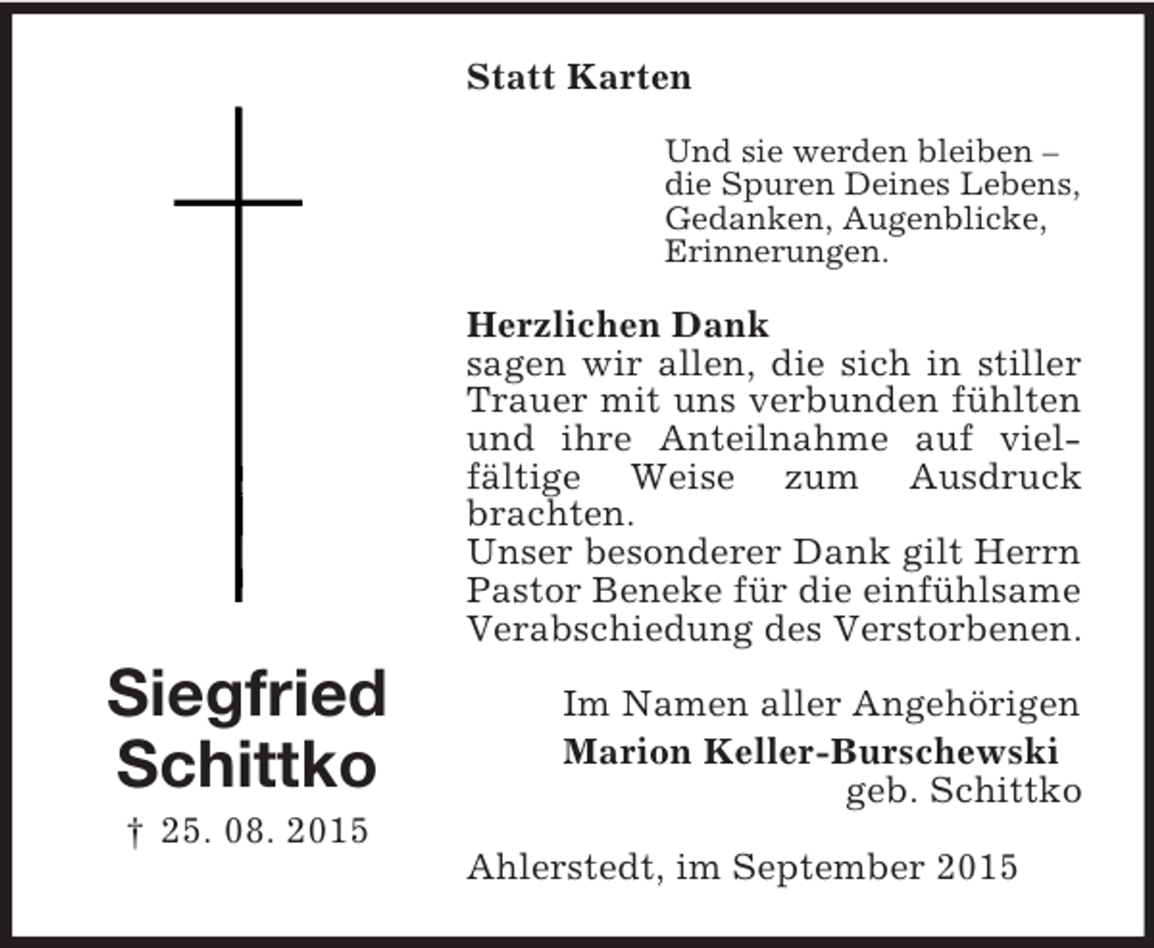 <p>Siegfried<br />Schittko<br />† 25. 08. 2015<br />Statt Karten<br />Und sie werden bleiben –<br />die Spuren Deines Lebens,<br />Gedanken, Augenblicke,<br />Erinnerungen.<br />Herzlichen Dank<br />sagen wir allen, die sich in stiller Trauer mit uns verbunden fühlten und ihre Anteilnahme auf viel-<br />fältige Weise zum Ausdruck brachten.<br />Unser besonderer Dank gilt Herrn Pastor Beneke für die einfühlsame Verabschiedung des Verstorbenen.<br />Im Namen aller Angehörigen<br />Marion Keller-Burschewski<br />geb. Schittko<br />Ahlerstedt, im September 2015</p>