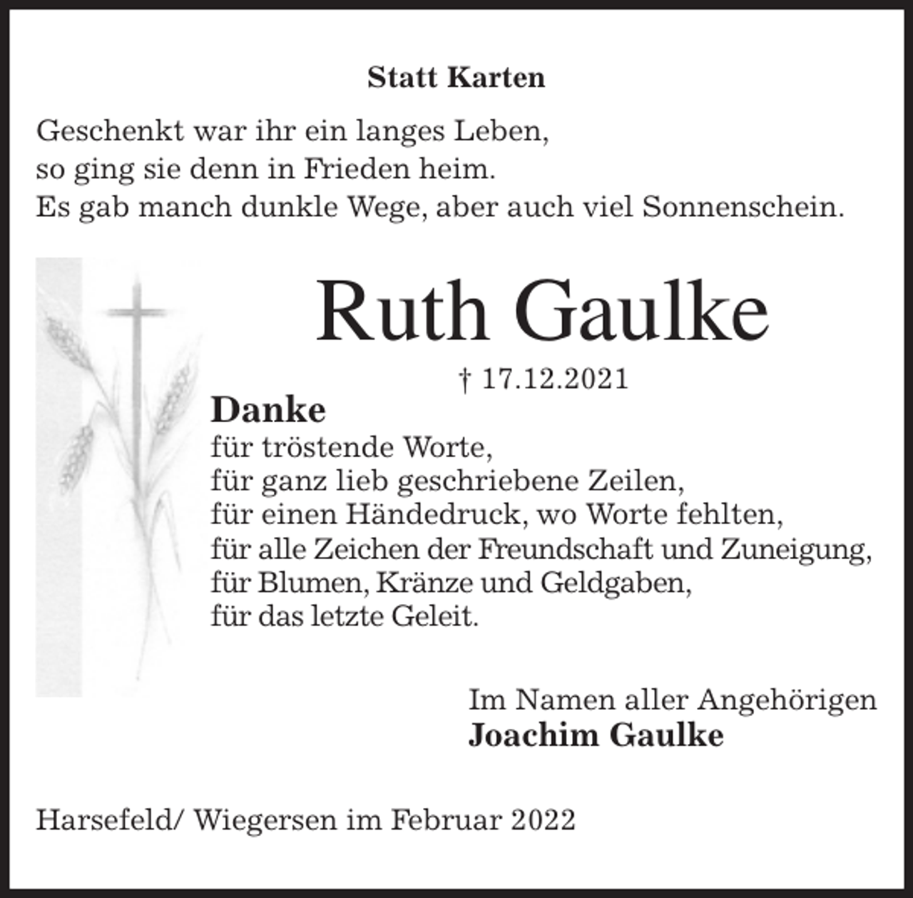 <p>Statt Karten<br />Geschenkt war ihr ein langes Leben,<br />so ging sie denn in Frieden heim.<br />Es gab manch dunkle Wege, aber auch viel Sonnenschein.<br />Ruth Gaulke<br />† 17.12.2021<br />Danke<br />für tröstende Worte,<br />für ganz lieb geschriebene Zeilen,<br />für einen Händedruck, wo Worte fehlten,<br />für alle Zeichen der Freundschaft und Zuneigung,<br />für Blumen, Kränze und Geldgaben,<br />für das letzte Geleit.<br />Im Namen aller Angehörigen<br />Joachim Gaulke<br />Harsefeld/ Wiegersen im Februar 2022</p>