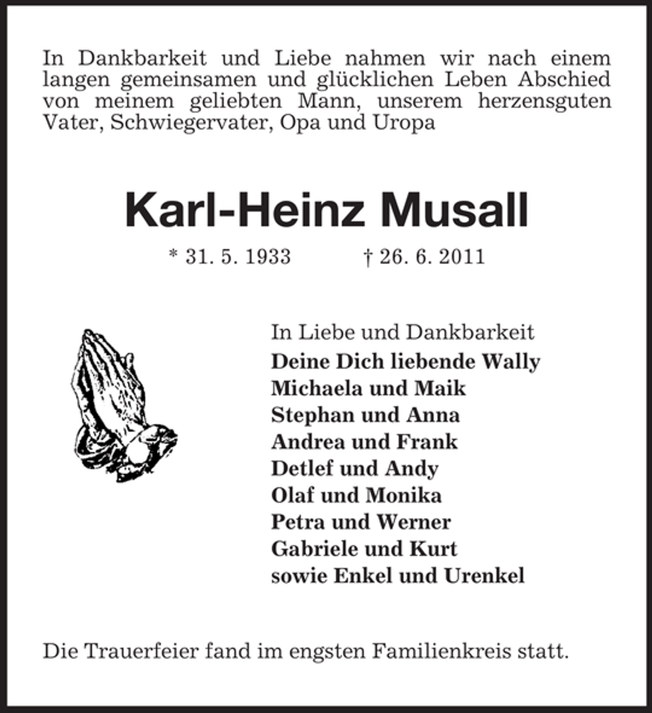 <p>In Dankbarkeit und Liebe nahmen wir nach einem<br />langen gemeinsamen und glücklichen Leben Abschied<br />von meinem geliebten Mann, unserem herzensguten<br />Vater, Schwiegervater, Opa und Uropa</p><p>Karl-Heinz Musall<br />* 31. 5. 1933</p><p>† 26. 6. 2011</p><p>In Liebe und Dankbarkeit<br />Deine Dich liebende Wally<br />Michaela und Maik<br />Stephan und Anna<br />Andrea und Frank<br />Detlef und Andy<br />Olaf und Monika<br />Petra und Werner<br />Gabriele und Kurt<br />sowie Enkel und Urenkel</p><p>Die Trauerfeier fand im engsten Familienkreis statt.</p>