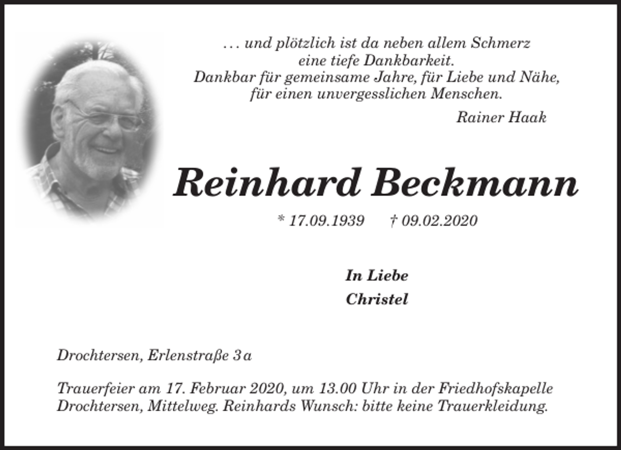 <p>. . . und plötzlich ist da neben allem Schmerz<br />eine tiefe Dankbarkeit.<br />Dankbar für gemeinsame Jahre, für Liebe und Nähe,<br />für einen unvergesslichen Menschen.<br />Rainer Haak<br />Reinhard Beckmann<br />* 17.09.1939 † 09.02.2020<br />In Liebe<br />Christel<br />Drochtersen, Erlenstraße 3 a</p>
<p>Trauerfeier am 17. Februar 2020, um 13.00 Uhr in der Friedhofskapelle<br />Drochtersen, Mittelweg. Reinhards Wunsch: bitte keine Trauerkleidung.</p>