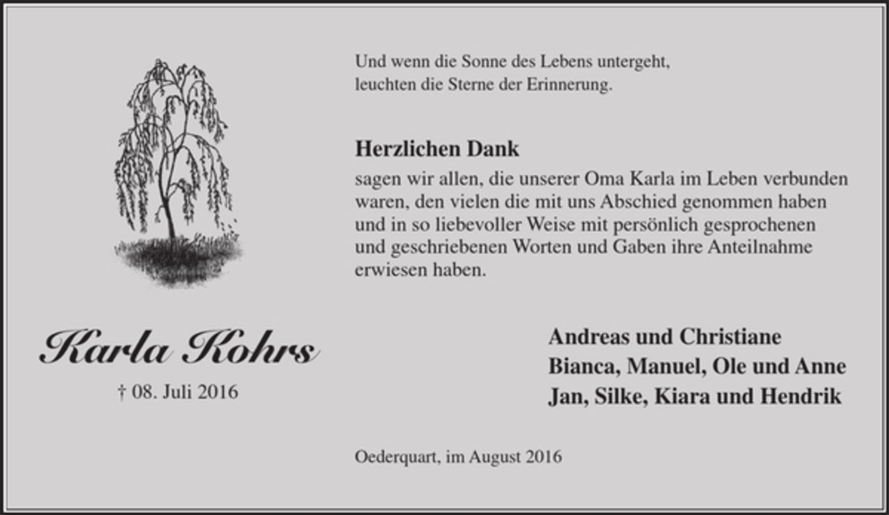 <p>Karla Kohrs<br />† 08.Juli 2016</p><p>Und wenn die Sonne des Lebens untergeht,<br />leuchten die Sterne der Erinnerung.</p><p>Herzlichen Dank<br />sagen wir allen, die unserer Oma Karla im Leben<br />verbunden waren, den vielen die mit uns Abschied<br />genommen haben und in so liebevoller Weise mit<br />persönlich gesprochenen und geschriebenen Worten<br />und Gaben ihre Anteilnahme erwiesen haben.</p><p>Andreas und Christiane<br />Bianca, Manuel, Ole und Anne<br />Jan, Silke, Kiara und Hendrik</p><p>Oederquart, im August 2016</p>