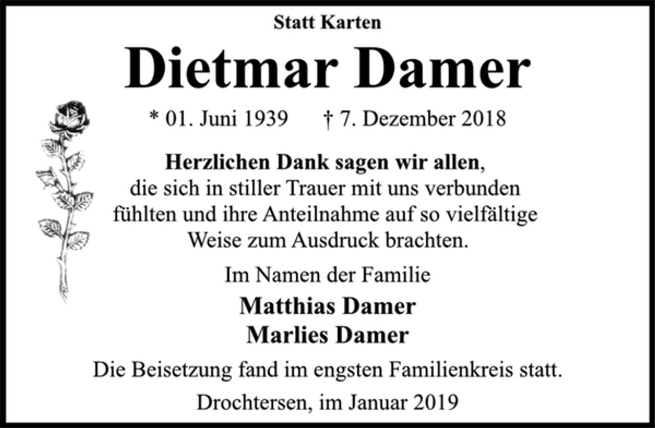 <p>Statt Karten<br />Dietmar Damer<br />* 01. Juni 1939 † 7. Dezember 2018<br />Herzlichen Dank sagen wir allen,<br />die sich in stiller Trauer mit uns verbunden<br />fühlten und ihre Anteilnahme auf so vielfältige<br />Weise zum Ausdruck brachten.<br />Im Namen der Familie<br />Matthias Damer<br />Marlies Damer<br />Die Beisetzung fand im engsten Familienkreis statt.<br />Drochtersen, im Januar 2019</p>