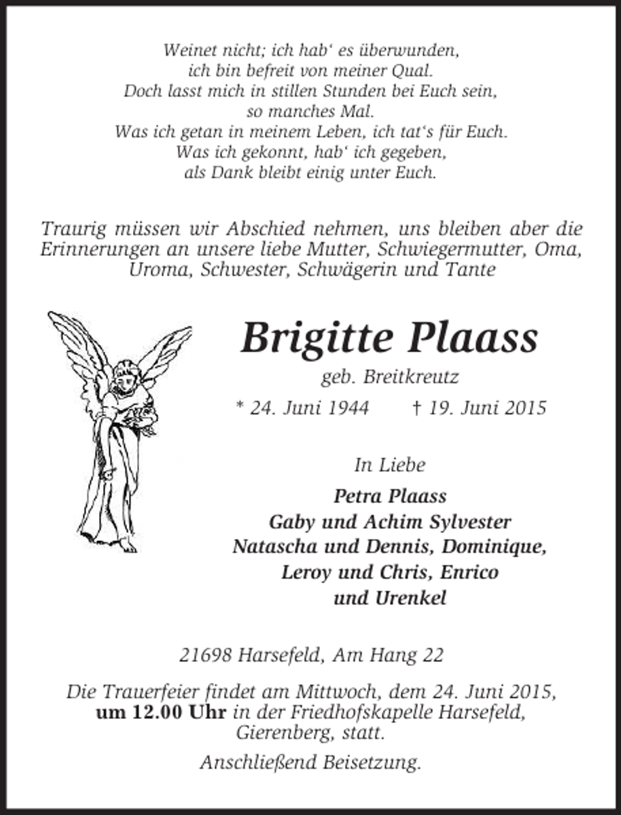 <p>Weinet nicht; ich hab‘ es überwunden,<br />ich bin befreit von meiner Qual.<br />Doch lasst mich in stillen Stunden bei Euch sein,<br />so manches Mal.<br />Was ich getan in meinem Leben, ich tat‘s für Euch.<br />Was ich gekonnt, hab‘ ich gegeben,<br />als Dank bleibt einig unter Euch.<br />Traurig müssen wir Abschied nehmen, uns bleiben aber die Erinnerungen an unsere liebe Mutter, Schwiegermutter, Oma, Uroma, Schwester, Schwägerin und Tante<br />Brigitte Plaass<br />geb. Breitkreutz<br />* 24. Juni 1944 † 19. Juni 2015<br />In Liebe<br />Petra Plaass<br />Gaby und Achim Sylvester<br />Natascha und Dennis, Dominique,<br />Leroy und Chris, Enrico<br />und Urenkel<br />21698 Harsefeld, Am Hang 22<br />Die Trauerfeier findet am Mittwoch, dem 24. Juni 2015,<br />um 12.00 Uhr in der Friedhofskapelle Harsefeld,<br />Gierenberg, statt.<br />Anschließend Beisetzung.</p>