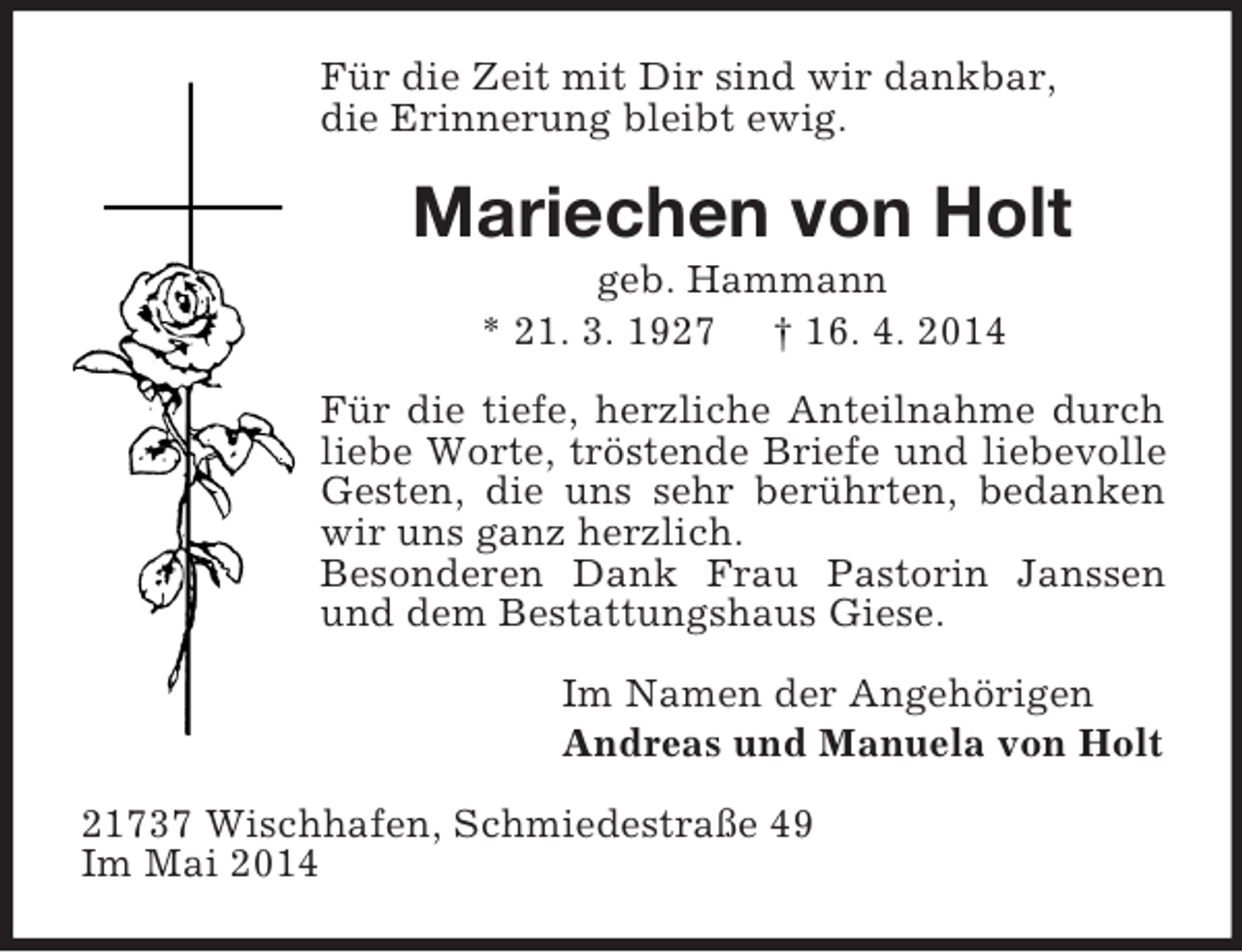 <p>Für die Zeit mit Dir sind wir dankbar,<br />die Erinnerung bleibt ewig.<br />Mariechen von Holt<br />geb. Hammann<br />* 21. 3. 1927 † 16. 4. 2014<br />Für die tiefe, herzliche Anteilnahme durch liebe Worte, tröstende Briefe und liebevolle Gesten, die uns sehr berührten, bedanken wir uns ganz herzlich.<br />Besonderen Dank Frau Pastorin Janssen und dem Bestattungshaus Giese.<br />Im Namen der Angehörigen<br />Andreas und Manuela von Holt<br />21737 Wischhafen, Schmiedestraße 49<br />Im Mai 2014</p>