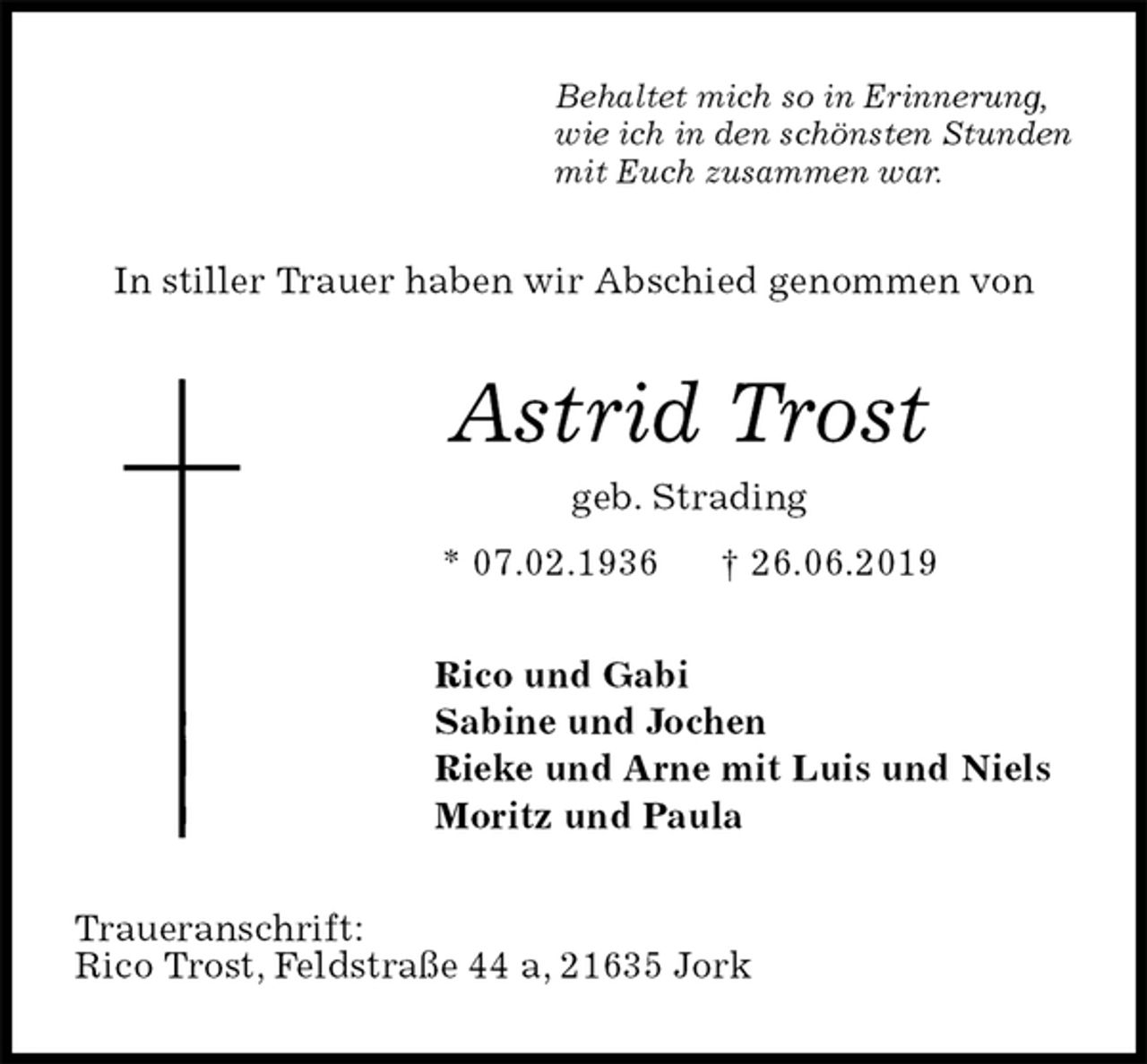 <p>Behaltet mich so in Erinnerung,<br />wie ich in den schönsten Stunden<br />mit Euch zusammen war.<br />In stiller Trauer haben wir Abschied genommen von<br />Astrid Trost<br />geb. Strading<br />* 07.02.1936 † 26.06.2019<br />Rico und Gabi<br />Sabine und Jochen<br />Rieke und Arne mit Luis und Niels<br />Moritz und Paula<br />Traueranschrift:<br />Rico Trost, Feldstraße 44 a, 21635 Jork</p>