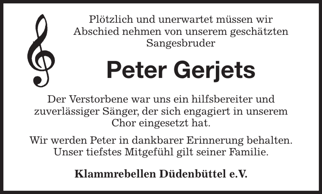 <p>Plötzlich und unerwartet müssen wir<br />Abschied nehmen von unserem geschätzten Sangesbruder<br />Peter Gerjets<br />Der Verstorbene war uns ein hilfsbereiter und<br />zuverlässiger Sänger, der sich engagiert in unserem Chor eingesetzt hat.<br />Wir werden Peter in dankbarer Erinnerung behalten.<br />Unser tiefstes Mitgefühl gilt seiner Familie.<br />Klammrebellen Düdenbüttel e.V.</p>
