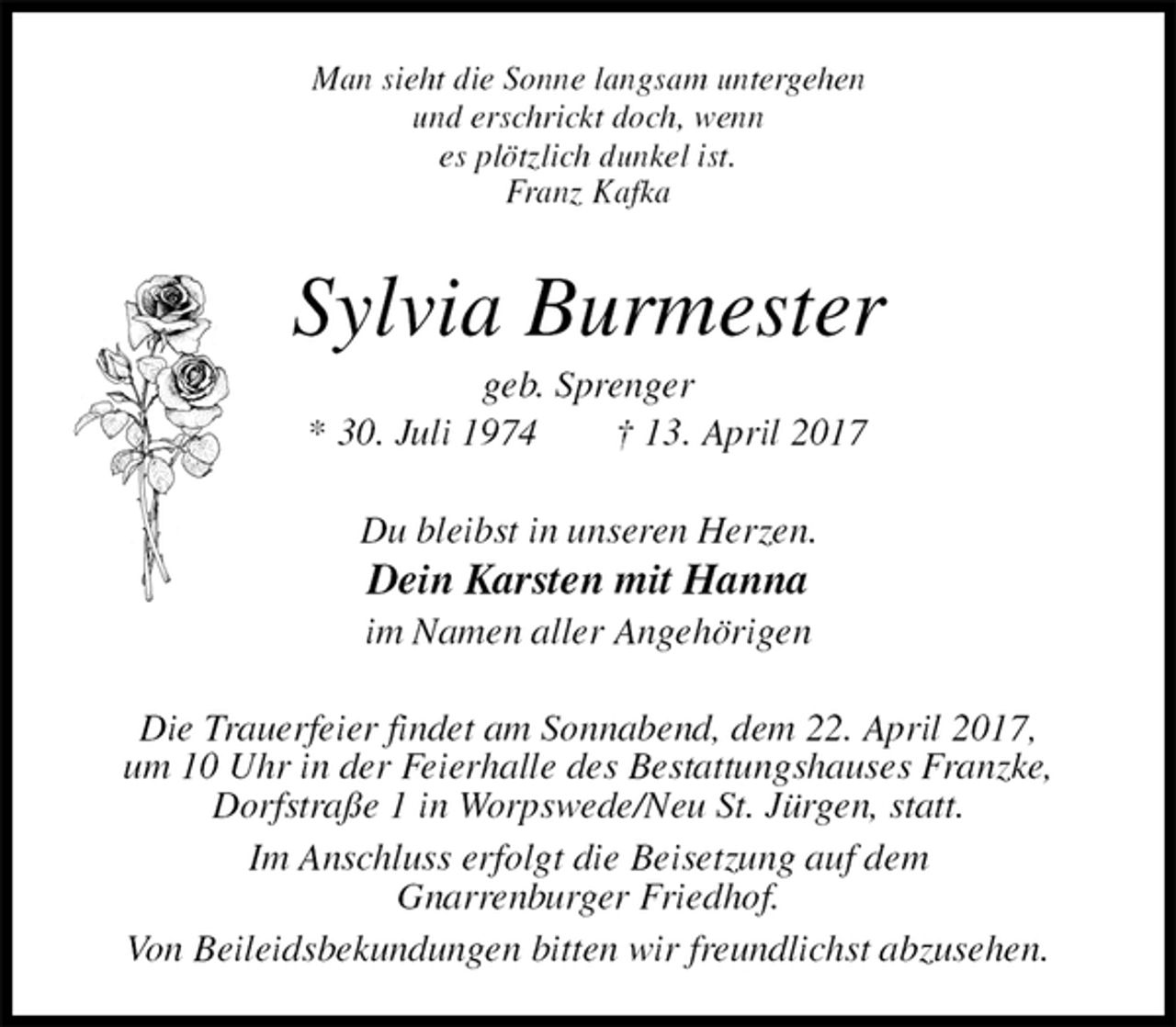 <p>Man sieht die Sonne langsam untergehen<br />und erschrickt doch, wenn<br />es plötzlich dunkel ist.<br />Franz Kafka<br />Sylvia Burmester<br />geb. Sprenger<br />* 30. Juli 1974 † 13. April 2017<br />Du bleibst in unseren Herzen.<br />Dein Karsten mit Hanna<br />im Namen aller Angehörigen<br />Die Trauerfeier findet am Sonnabend, dem 22. April 2017,<br />um 10 Uhr in der Feierhalle des Bestattungshauses Franzke,<br />Dorfstraße 1 in Worpswede/Neu St. Jürgen, statt.<br />Im Anschluss erfolgt die Beisetzung auf dem<br />Gnarrenburger Friedhof.<br />Von Beileidsbekundungen bitten wir freundlichst abzusehen.</p>