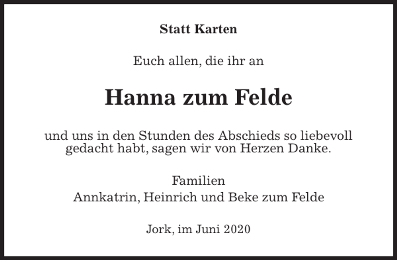 <p>Statt Karten<br />Euch allen, die ihr an<br />Hanna zum Felde<br />und uns in den Stunden des Abschieds so liebevoll<br />gedacht habt, sagen wir von Herzen Danke.<br />Familien<br />Annkatrin, Heinrich und Beke zum Felde<br />Jork, im Juni 2020</p>