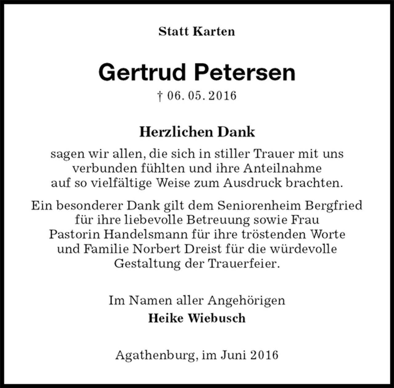 <p>Statt Karten<br />Gertrud Petersen<br />† 06. 05. 2016<br />Herzlichen Dank<br />sagen wir allen, die sich in stiller Trauer mit uns<br />verbunden fühlten und ihre Anteilnahme<br />auf so vielfältige Weise zum Ausdruck brachten.<br />Ein besonderer Dank gilt dem Seniorenheim Bergfried<br />für ihre liebevolle Betreuung sowie Frau<br />Pastorin Handelsmann für ihre tröstenden Worte<br />und Familie Norbert Dreist für die würdevolle<br />Gestaltung der Trauerfeier.<br />Im Namen aller Angehörigen<br />Heike Wiebusch<br />Agathenburg, im Juni 2016</p>