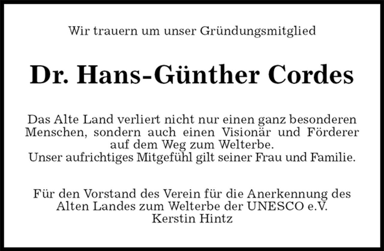 <p>Wir trauern um unser Gründungsmitglied<br />Dr. Hans-Günther Cordes<br />Das Alte Land verliert nicht nur einen ganz besonderen Menschen, sondern auch einen Visionär und Förderer<br />auf dem Weg zum Welterbe.<br />Unser aufrichtiges Mitgefühl gilt seiner Frau und Familie.<br />Für den Vorstand des Verein für die Anerkennung des Alten Landes zum Welterbe der UNESCO e.V.<br />Kerstin Hintz</p>