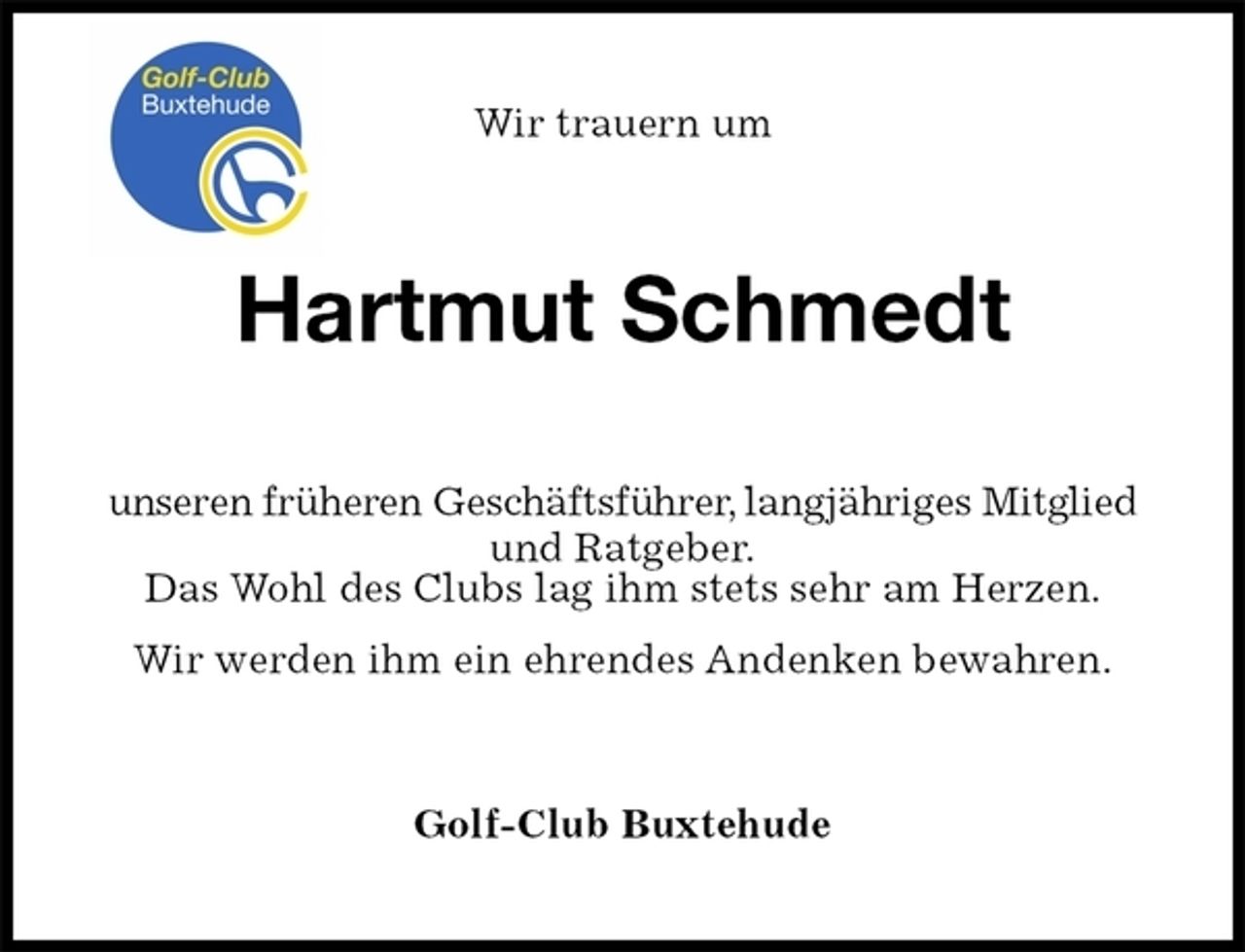 <p>Wir trauern um<br />Hartmut Schmedt<br />unseren früheren Geschäftsführer, langjähriges Mitglied und Ratgeber.<br />Das Wohl des Clubs lag ihm stets sehr am Herzen.<br />Wir werden ihm ein ehrendes Andenken bewahren.<br />Golf-Club Buxtehude</p>