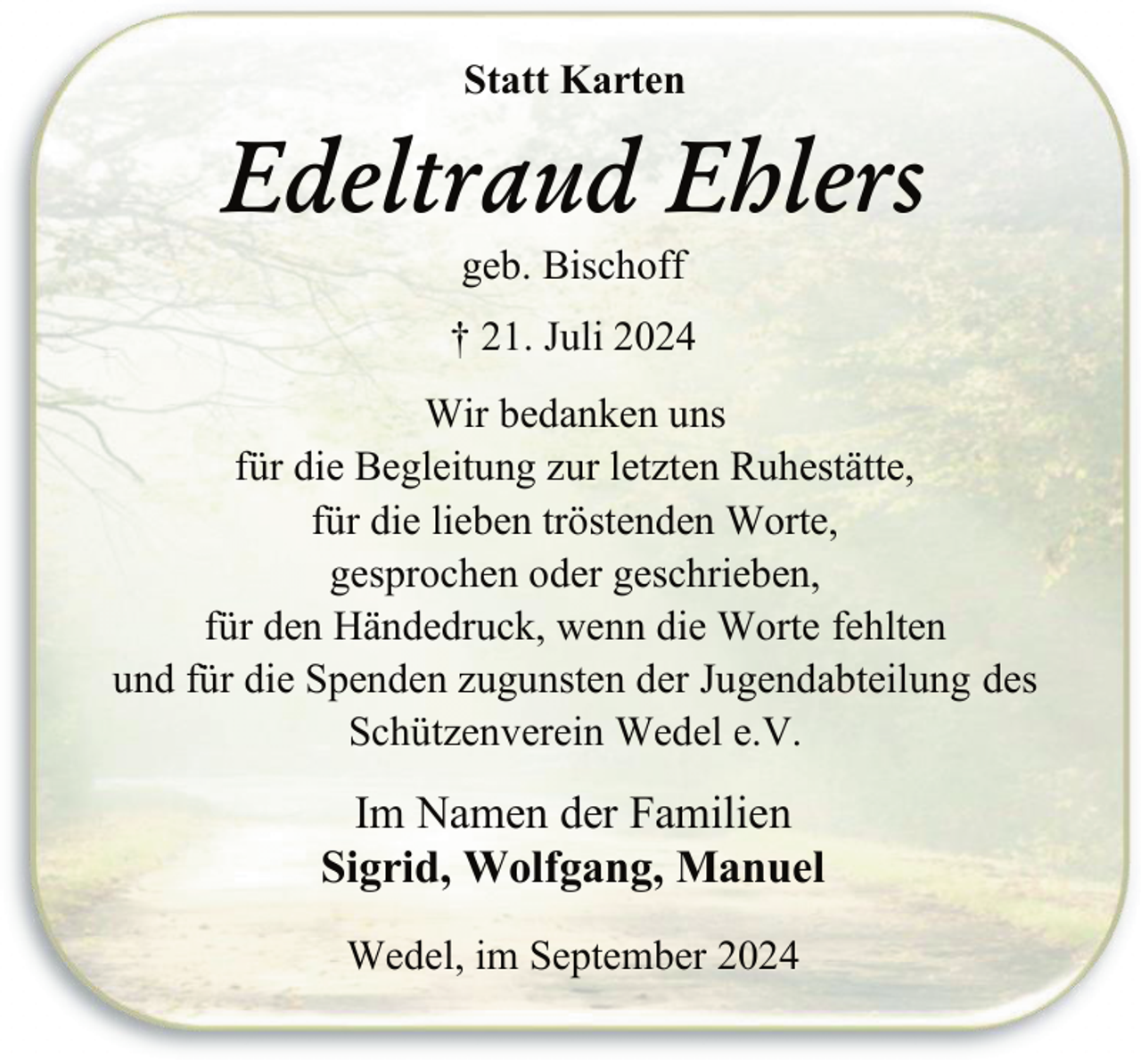 <p>Statt Karten</p><p>Edeltraud Ehlers<br />geb. Bischoff</p><p>† 21. Juli 2024<br />Wir bedanken uns<br />für die Begleitung zur letzten Ruhestätte,<br />für die lieben tröstenden Worte,<br />gesprochen oder geschrieben,<br />für den Händedruck, wenn die Worte fehlten<br />und für die Spenden zugunsten der Jugendabteilung des<br />Schützenverein Wedel e.V.</p><p>Im Namen der Familien<br />Sigrid, Wolfgang, Manuel<br />Wedel, im September 2024</p>