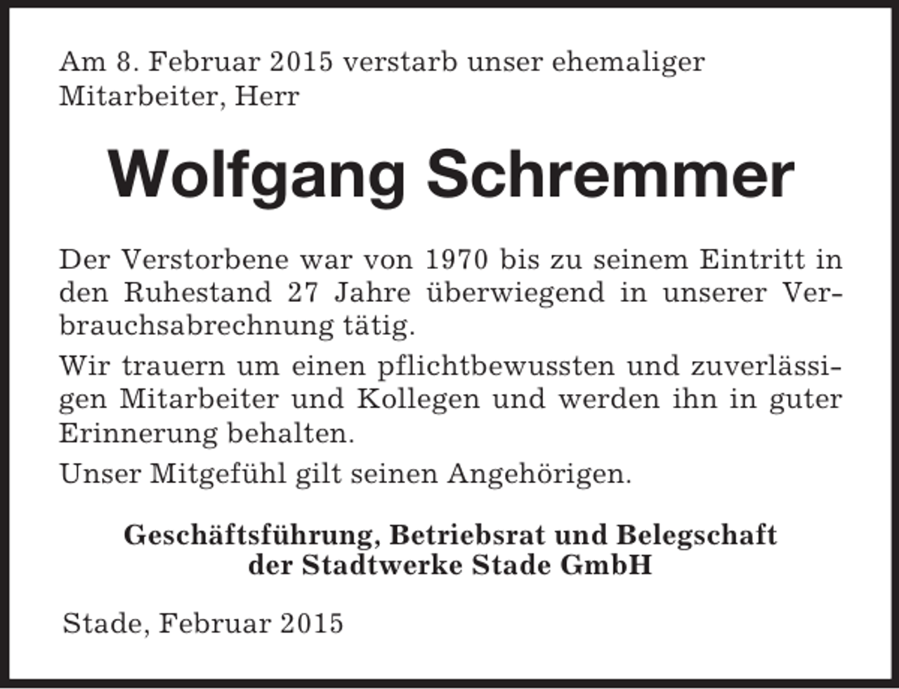 <p>Am 8. Februar 2015 verstarb unser ehemaliger<br />Mitarbeiter, Herr<br />Wolfgang Schremmer<br />Der Verstorbene war von 1970 bis zu seinem Eintritt in den Ruhestand 27 Jahre überwiegend in unserer Verbrauchsabrechnung tätig.<br />Wir trauern um einen pflichtbewussten und zuverlässigen Mitarbeiter und Kollegen und werden ihn in guter Erinnerung behalten.<br />Unser Mitgefühl gilt seinen Angehörigen.<br />Geschäftsführung, Betriebsrat und Belegschaft<br />der Stadtwerke Stade GmbH</p><p>Stade, Februar 2015</p>