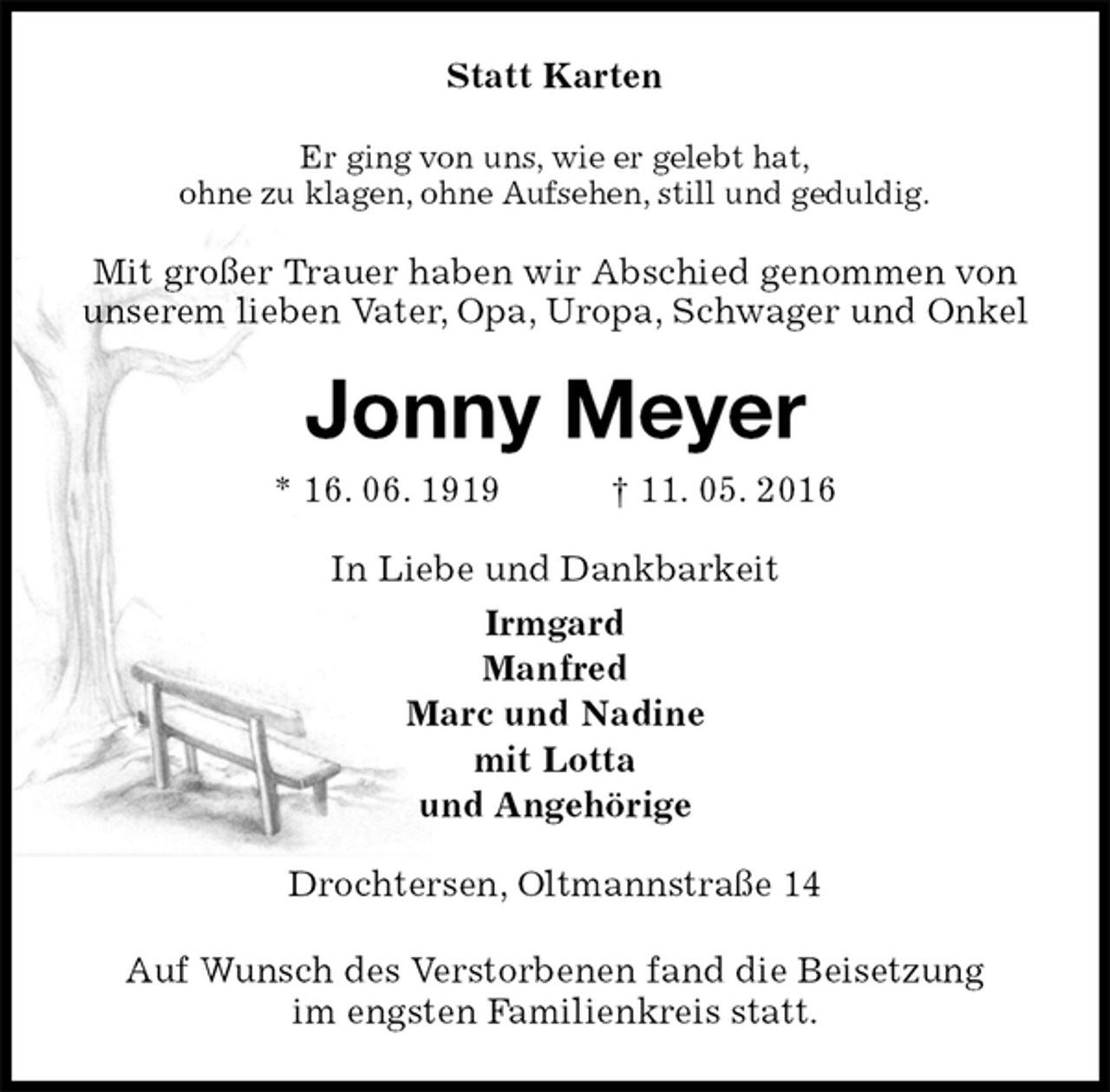 <p>Statt Karten<br />Er ging von uns, wie er gelebt hat,<br />ohne zu klagen, ohne Aufsehen, still und geduldig.<br />Mit großer Trauer haben wir Abschied genommen von<br />unserem lieben Vater, Opa, Uropa, Schwager und Onkel<br />Jonny Meyer<br />* 16. 06. 1919 † 11. 05. 2016<br />In Liebe und Dankbarkeit<br />Irmgard<br />Manfred<br />Marc und Nadine<br />mit Lotta<br />und Angehörige<br />Drochtersen, Oltmannstraße 14<br />Auf Wunsch des Verstorbenen fand die Beisetzung<br />im engsten Familienkreis statt.</p>