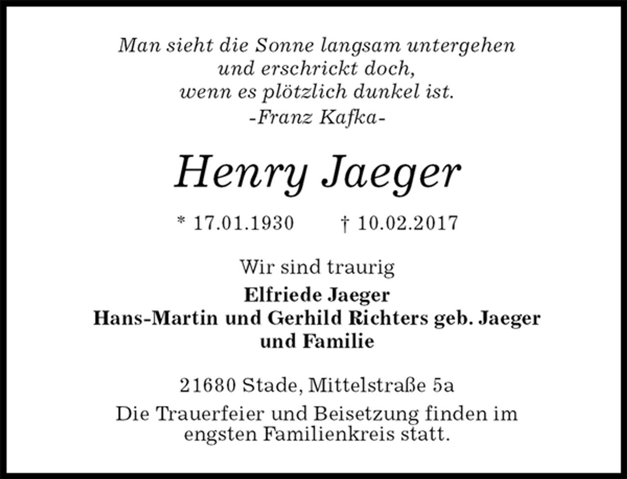 <p>Man sieht die Sonne langsam untergehen<br />und erschrickt doch,<br />wenn es plötzlich dunkel ist.<br />-Franz Kafka-<br />Henry Jaeger<br />* 17.01.1930 † 10.02.2017<br />Wir sind traurig<br />Elfriede Jaeger<br />Hans-Martin und Gerhild Richters geb. Jaeger<br />und Familie<br />21680 Stade, Mittelstraße 5a<br />Die Trauerfeier und Beisetzung finden im<br />engsten Familienkreis statt.</p>