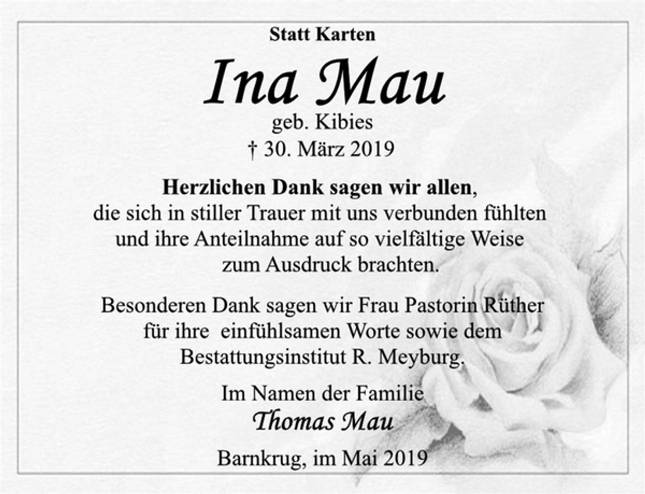 <p>Statt Karten<br />Ina Mau<br />geb. Kibies<br />† 30. März 2019<br />Herzlichen Dank sagen wir allen,<br />die sich in stiller Trauer mit uns verbunden fühlten<br />und ihre Anteilnahme auf so vielfältige Weise<br />zum Ausdruck brachten.<br />Besonderen Dank sagen wir Frau Pastorin Rüther<br />für ihre einfühlsamen Worte sowie dem<br />Bestattungsinstitut R. Meyburg.<br />Im Namen der Familie<br />Thomas Mau<br />Barnkrug, im Mai 2019</p>