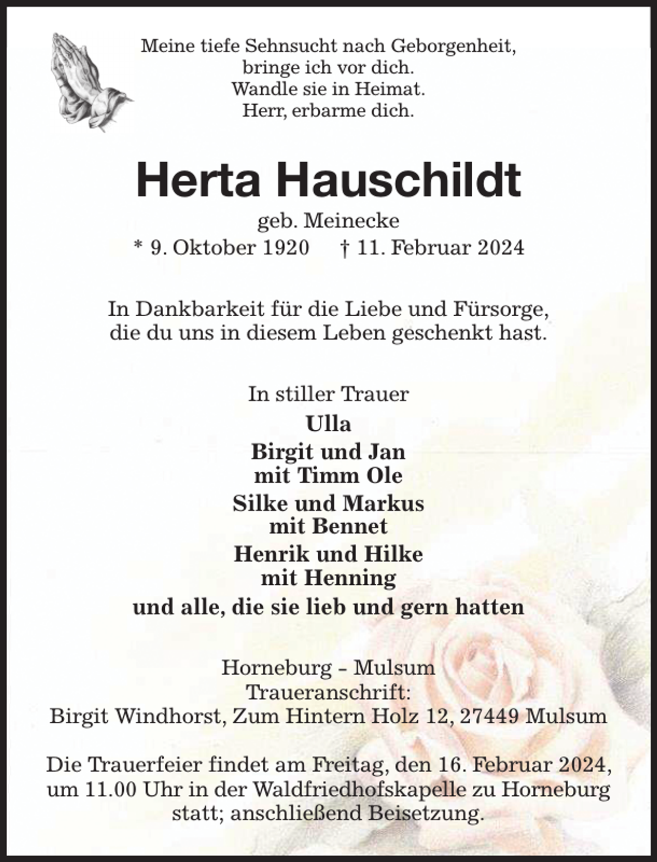 <p>Meine tiefe Sehnsucht nach Geborgenheit,<br />bringe ich vor dich.<br />Wandle sie in Heimat.<br />Herr, erbarme dich.<br />Herta Hauschildt<br />geb. Meinecke<br />* 9. Oktober 1920 † 11. Februar 2024<br />In Dankbarkeit für die Liebe und Fürsorge,<br />die du uns in diesem Leben geschenkt hast.<br />In stiller Trauer<br />Ulla<br />Birgit und Jan<br />mit Timm Ole<br />Silke und Markus<br />mit Bennet<br />Henrik und Hilke<br />mit Henning<br />und alle, die sie lieb und gern hatten<br />Horneburg - Mulsum<br />Traueranschrift:<br />Birgit Windhorst, Zum Hintern Holz 12, 27449 Mulsum</p><p>Die Trauerfeier findet am Freitag, den 16. Februar 2024, um 11.00 Uhr in der Waldfriedhofskapelle zu Horneburg<br />statt; anschließend Beisetzung.</p>