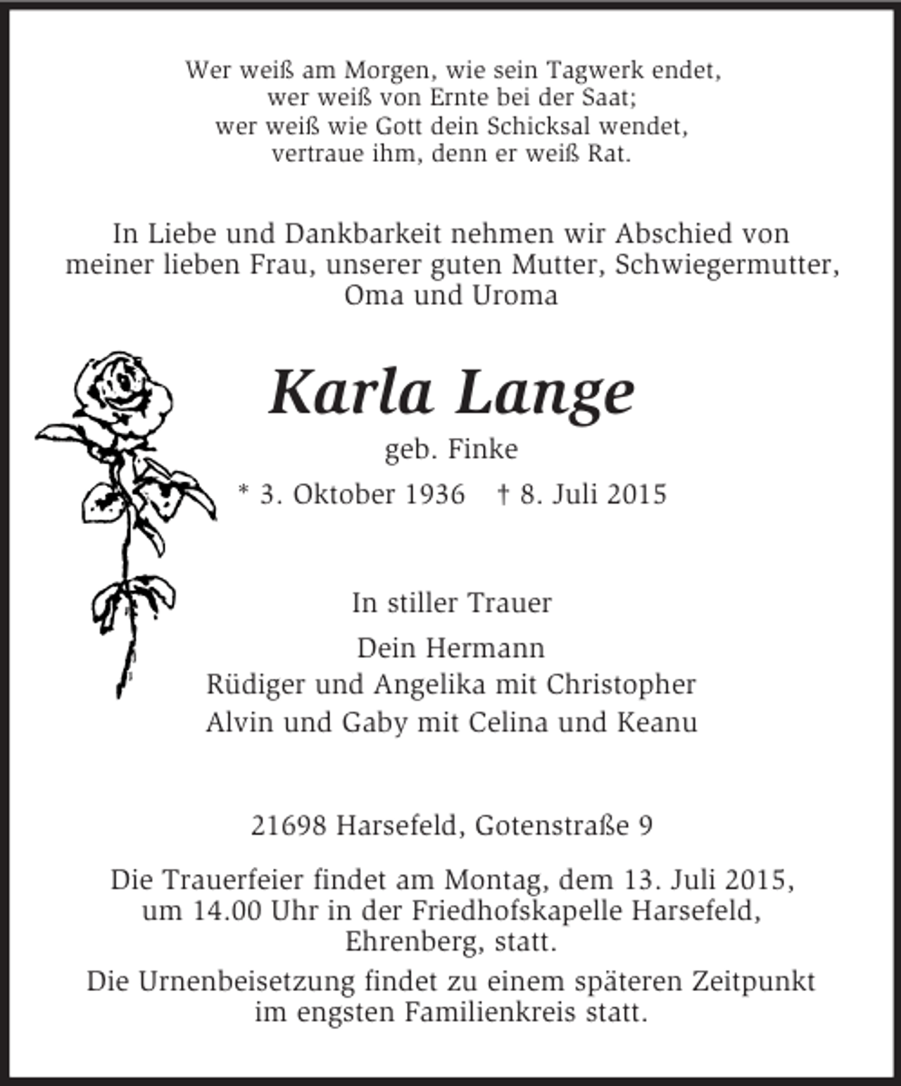 <p>Wer weiß am Morgen, wie sein Tagwerk endet,<br />wer weiß von Ernte bei der Saat;<br />wer weiß wie Gott dein Schicksal wendet,<br />vertraue ihm, denn er weiß Rat.<br />In Liebe und Dankbarkeit nehmen wir Abschied von<br />meiner lieben Frau, unserer guten Mutter, Schwiegermutter,<br />Oma und Uroma<br />Karla Lange<br />geb. Finke<br />* 3. Oktober 1936 † 8. Juli 2015<br />In stiller Trauer<br />Dein Hermann<br />Rüdiger und Angelika mit Christopher<br />Alvin und Gaby mit Celina und Keanu<br />21698 Harsefeld, Gotenstraße 9<br />Die Trauerfeier findet am Montag, dem 13. Juli 2015,<br />um 14.00 Uhr in der Friedhofskapelle Harsefeld,<br />Ehrenberg, statt.<br />Die Urnenbeisetzung findet zu einem späteren Zeitpunkt<br />im engsten Familienkreis statt.</p>