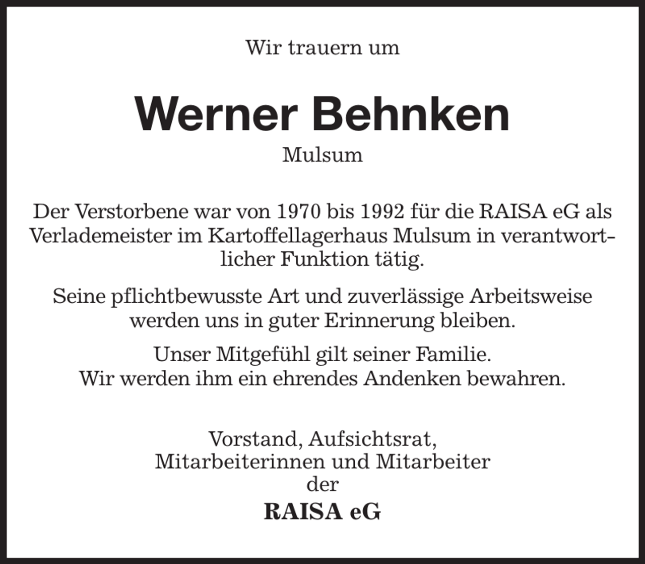 <p>Wir trauern um<br />Werner Behnken<br />Mulsum<br />Der Verstorbene war von 1970 bis 1992 für die RAISA eG als<br />Verlademeister im Kartoffellagerhaus Mulsum in verantwortlicher Funktion tätig.</p><p>Seine pflichtbewusste Art und zuverlässige Arbeitsweise<br />werden uns in guter Erinnerung bleiben.<br />Unser Mitgefühl gilt seiner Familie.<br />Wir werden ihm ein ehrendes Andenken bewahren.<br />Vorstand, Aufsichtsrat,<br />Mitarbeiterinnen und Mitarbeiter<br />der<br />RAISA eG</p>