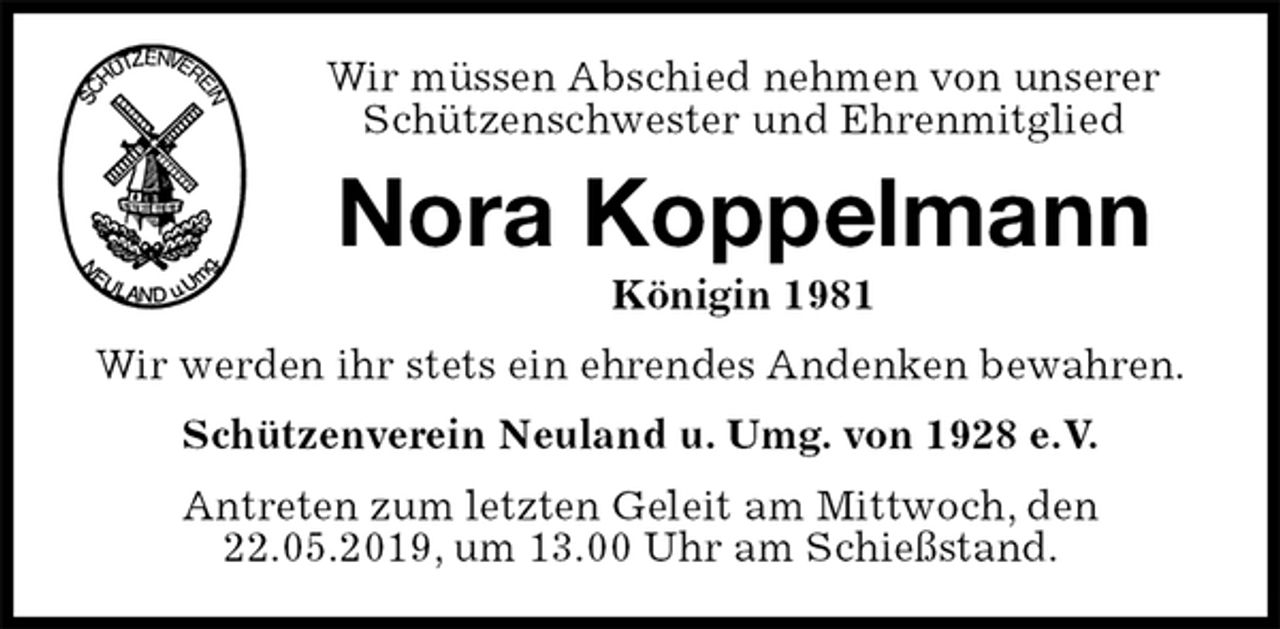 <p>Wir müssen Abschied nehmen von unserer<br />Schützenschwester und Ehrenmitglied<br />Nora Koppelmann<br />Königin 1981<br />Wir werden ihr stets ein ehrendes Andenken bewahren.<br />Schützenverein Neuland u. Umg. von 1928 e.V.<br />Antreten zum letzten Geleit am Mittwoch, den 22.05.2019, um 13.00 Uhr am Schießstand.</p>