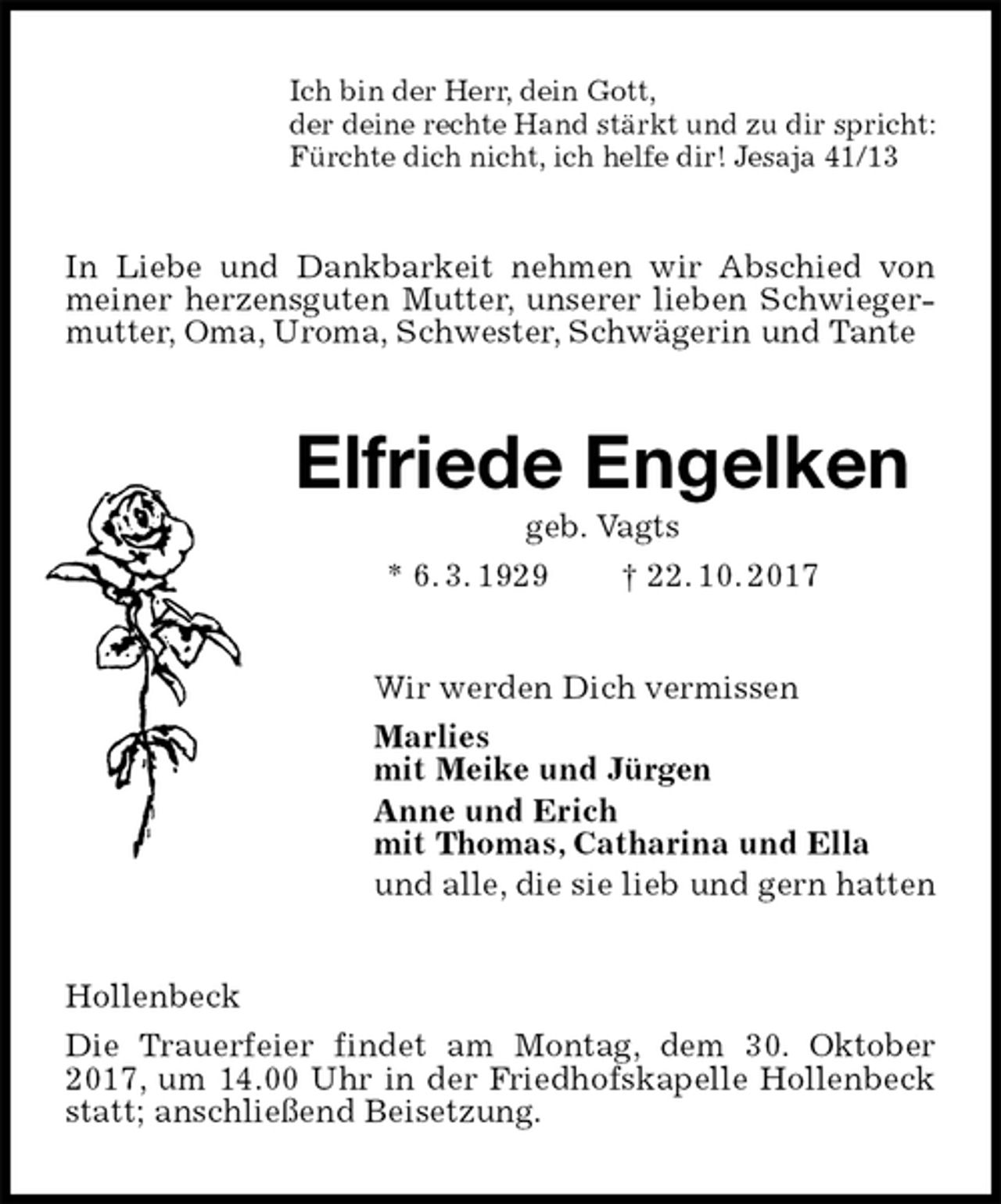 <p>Ich bin der Herr, dein Gott,<br />der deine rechte Hand stärkt und zu dir spricht:<br />Fürchte dich nicht, ich helfe dir! Jesaja 41/13<br />In Liebe und Dankbarkeit nehmen wir Abschied von meiner herzensguten Mutter, unserer lieben Schwiegermutter, Oma, Uroma, Schwester, Schwägerin und Tante<br />Elfriede Engelken<br />geb. Vagts<br />* 6. 3. 1929 † 22. 10. 2017<br />Wir werden Dich vermissen<br />Marlies<br />mit Meike und Jürgen<br />Anne und Erich<br />mit Thomas, Catharina und Ella<br />und alle, die sie lieb und gern hatten<br />Hollenbeck<br />Die Trauerfeier findet am Montag, dem 30. Oktober 2017, um 14.00 Uhr in der Friedhofskapelle Hollenbeck statt; anschließend Beisetzung.</p>