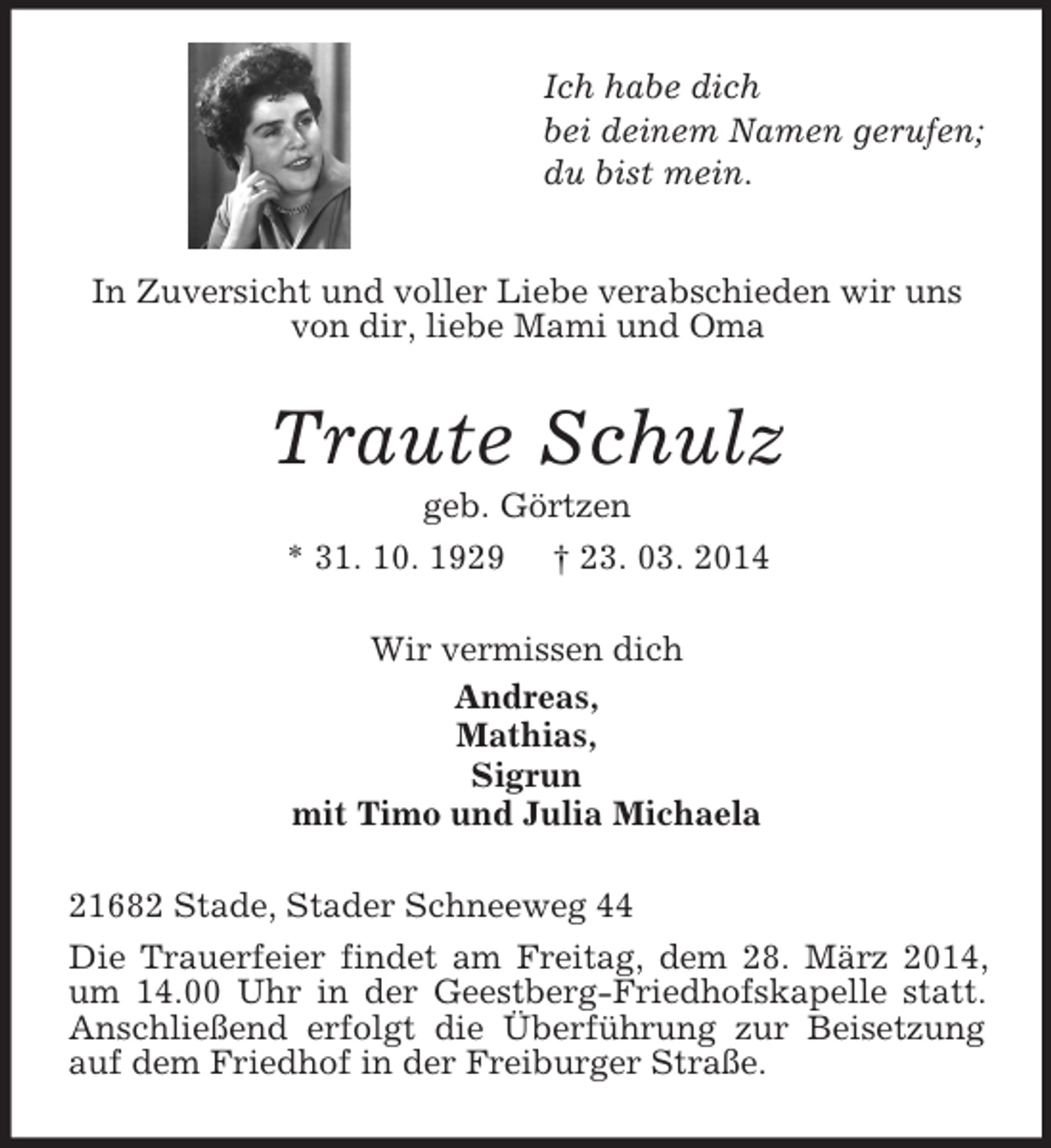 <p>Ich habe dich<br />bei deinem Namen gerufen;<br />du bist mein.<br />In Zuversicht und voller Liebe verabschieden wir uns von dir, liebe Mami und Oma<br />Traute Schulz<br />geb. Görtzen<br />* 31. 10. 1929 † 23. 03. 2014<br />Wir vermissen dich<br />Andreas,<br />Mathias,<br />Sigrun<br />mit Timo und Julia Michaela<br />21682 Stade, Stader Schneeweg 44<br />Die Trauerfeier findet am Freitag, dem 28. März 2014, um 14.00 Uhr in der Geestberg-Friedhofskapelle statt. Anschließend erfolgt die Überführung zur Beisetzung auf dem Friedhof in der Freiburger Straße.</p>