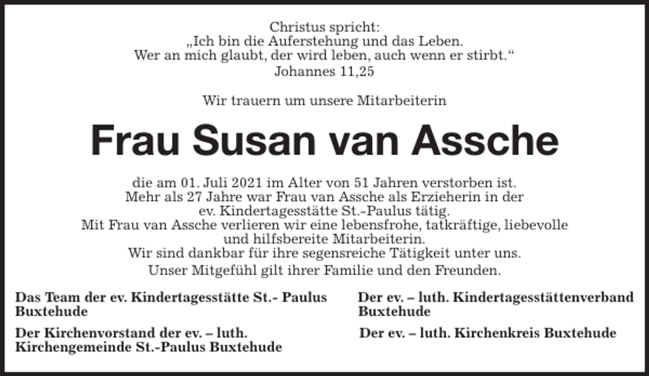 <p>Christus spricht:<br />„Ich bin die Auferstehung und das Leben.<br />Wer an mich glaubt, der wird leben, auch wenn er stirbt.“<br />Johannes 11,25<br />Wir trauern um unsere Mitarbeiterin<br />Frau Susan van Assche<br />die am 01. Juli 2021 im Alter von 51 Jahren verstorben ist.<br />Mehr als 27 Jahre war Frau van Assche als Erzieherin in der<br />ev. Kindertagesstätte St.-Paulus tätig.<br />Mit Frau van Assche verlieren wir eine lebensfrohe, tatkräftige, liebevolle<br />und hilfsbereite Mitarbeiterin.<br />Wir sind dankbar für ihre segensreiche Tätigkeit unter uns.<br />Unser Mitgefühl gilt ihrer Familie und den Freunden.<br />Das Team der ev. Kindertagesstätte St.- Paulus Der ev. - luth. Kindertagesstättenverband<br />Buxtehude Buxtehude<br />Der Kirchenvorstand der ev. - luth. Der ev. - luth. Kirchenkreis Buxtehude<br />Kirchengemeinde St.-Paulus Buxtehude</p>