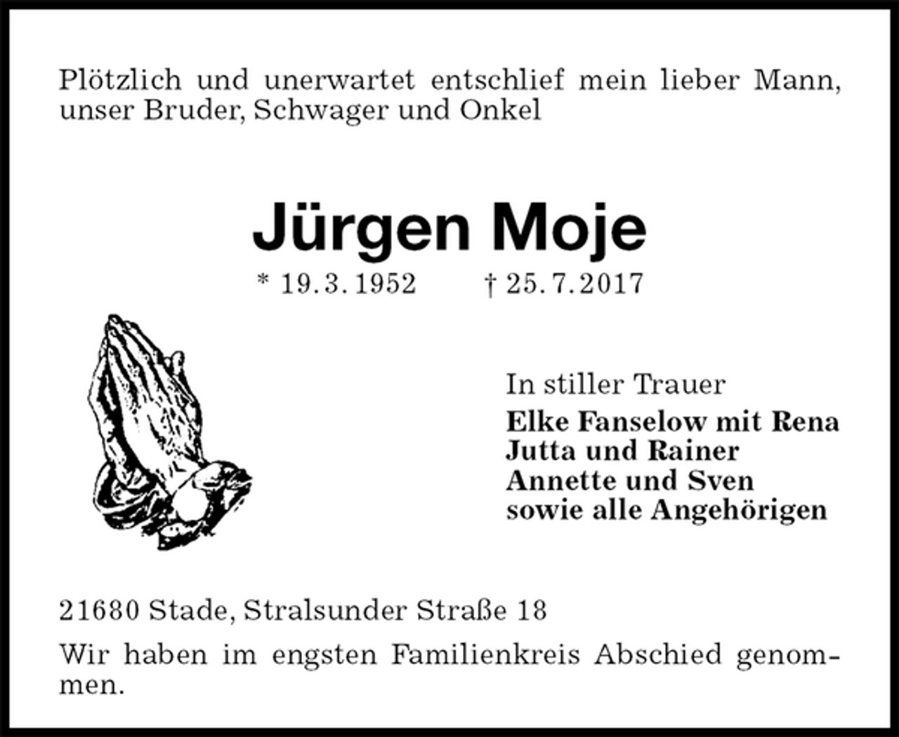 <p>Plötzlich und unerwartet entschlief mein lieber Mann, unser Bruder, Schwager und Onkel<br />Jürgen Moje<br />* 19. 3. 1952 † 25. 7. 2017<br />In stiller Trauer<br />Elke Fanselow mit Rena<br />Jutta und Rainer<br />Annette und Sven<br />sowie alle Angehörigen<br />21680 Stade, Stralsunder Straße 18<br />Wir haben im engsten Familienkreis Abschied genommen.</p>