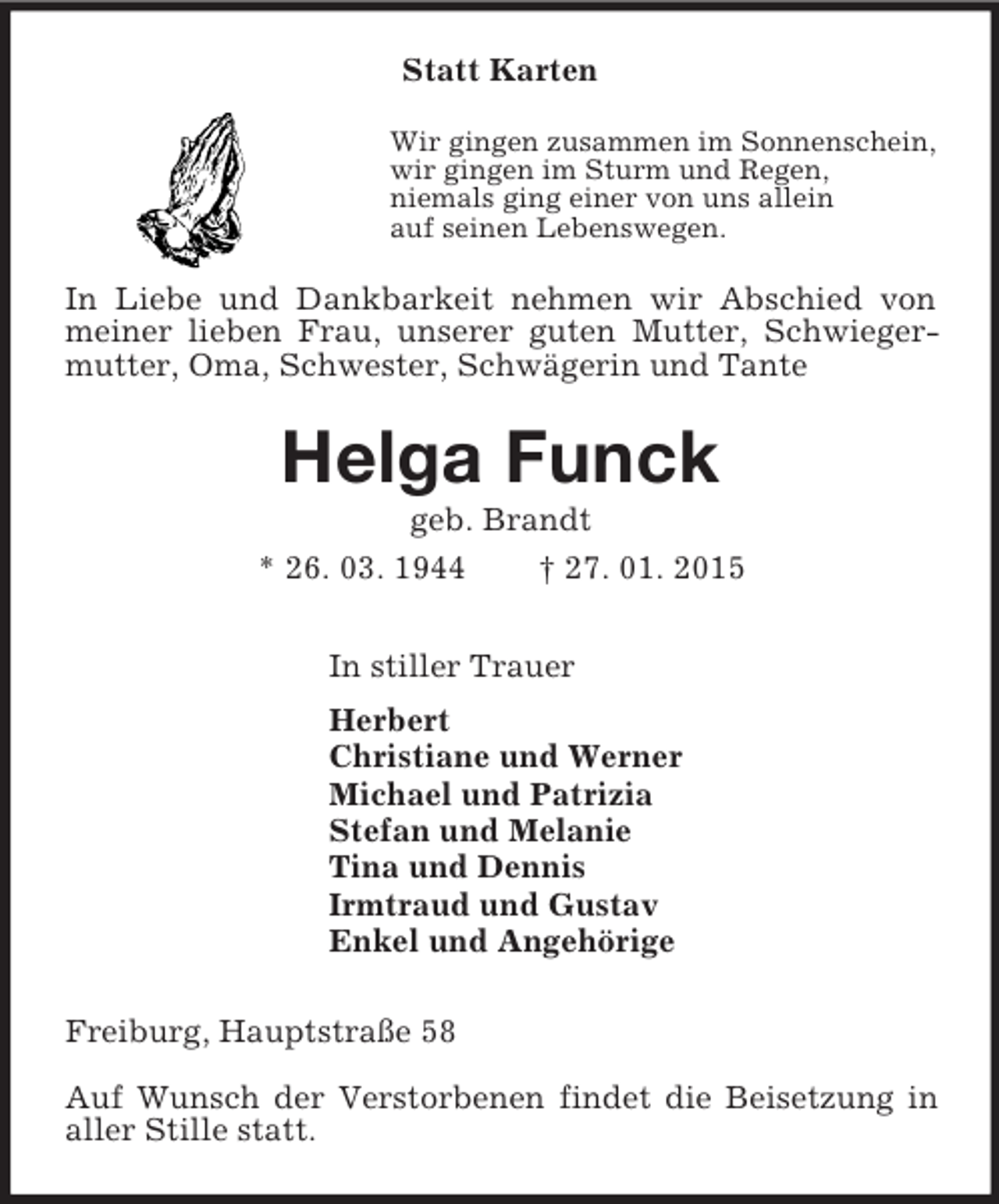 <p>Statt Karten<br />Wir gingen zusammen im Sonnenschein,<br />wir gingen im Sturm und Regen,<br />niemals ging einer von uns allein<br />auf seinen Lebenswegen.<br />In Liebe und Dankbarkeit nehmen wir Abschied von meiner lieben Frau, unserer guten Mutter, Schwiegermutter, Oma, Schwester, Schwägerin und Tante<br />Helga Funck<br />geb. Brandt<br />* 26. 03. 1944 † 27. 01. 2015<br />In stiller Trauer<br />Herbert<br />Christiane und Werner<br />Michael und Patrizia<br />Stefan und Melanie<br />Tina und Dennis<br />Irmtraud und Gustav<br />Enkel und Angehörige<br />Freiburg, Hauptstraße 58</p><p>Auf Wunsch der Verstorbenen findet die Beisetzung in aller Stille statt.</p>