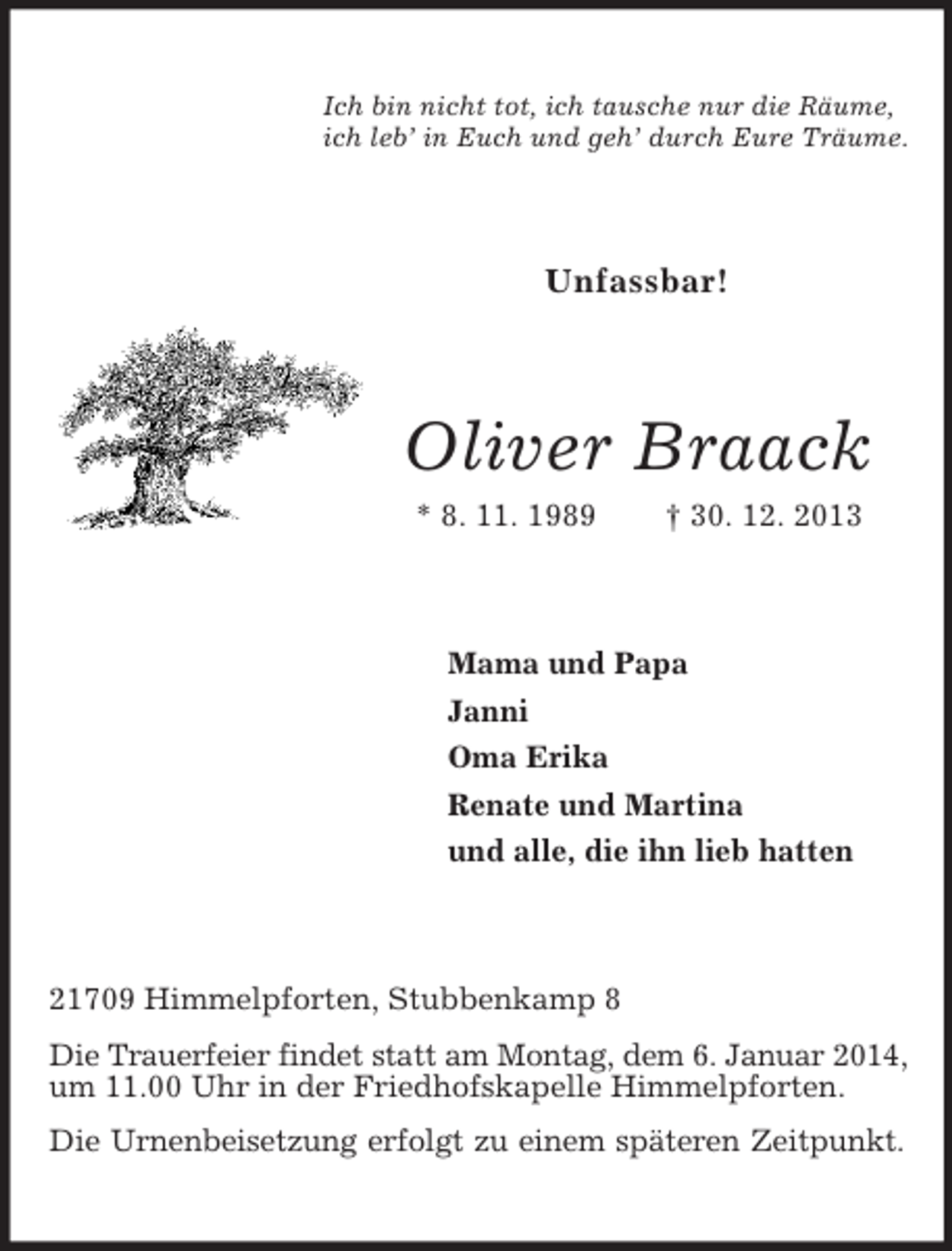 <p>Ich bin nicht tot, ich tausche nur die Räume,<br />ich leb’ in Euch und geh’ durch Eure Träume.<br />Unfassbar!<br />Oliver Braack<br />* 8. 11. 1989 † 30. 12. 2013<br />Mama und Papa<br />Janni<br />Oma Erika<br />Renate und Martina<br />und alle, die ihn lieb hatten<br />21709 Himmelpforten, Stubbenkamp 8<br />Die Trauerfeier findet statt am Montag, dem 6. Januar 2014, um 11.00 Uhr in der Friedhofskapelle Himmelpforten.<br />Die Urnenbeisetzung erfolgt zu einem späteren Zeitpunkt.</p>