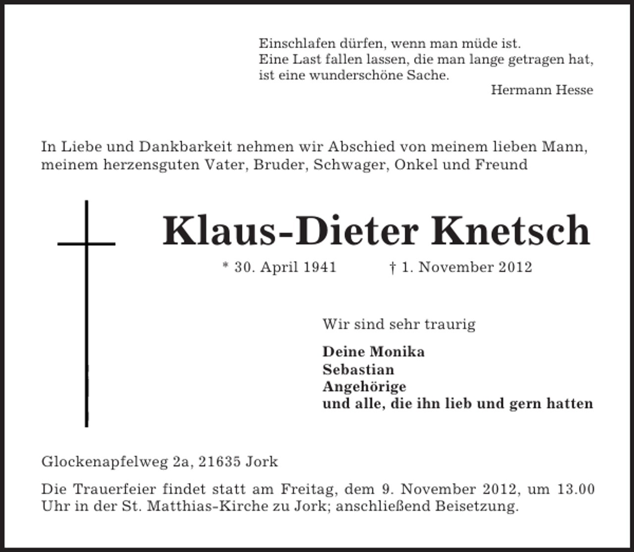 <p>Einschlafen dürfen, wenn man müde ist.<br />Eine Last fallen lassen, die man lange getragen hat,<br />ist eine wunderschöne Sache.<br />Hermann Hesse</p><p>In Liebe und Dankbarkeit nehmen wir Abschied von meinem lieben Mann,<br />meinem herzensguten Vater, Bruder, Schwager, Onkel und Freund</p><p>Klaus-Dieter Knetsch<br />* 30. April 1941</p><p>† 1. November 2012</p><p>Wir sind sehr traurig<br />Deine Monika<br />Sebastian<br />Angehörige<br />und alle, die ihn lieb und gern hatten</p><p>Glockenapfelweg 2a, 21635 Jork<br />Die Trauerfeier findet statt am Freitag, dem 9. November 2012, um 13.00<br />Uhr in der St. Matthias-Kirche zu Jork; anschließend Beisetzung.</p>